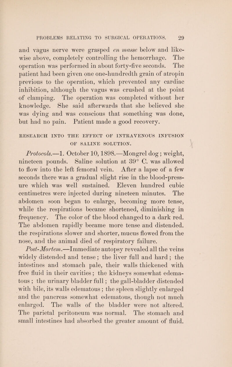 and vagus nerve were grasped en masse below and like¬ wise above, completely controlling the hemorrhage. The operation was performed in about forty-five seconds. The patient had been given one one-hundredth grain of atropin previous to the operation, which prevented any cardiac inhibition, although the vagus was crushed at the point of clamping. The operation was completed without her knowledge. She said afterwards that she believed she was dying and was conscious that something was done, but had no pain. Patient made a good recovery. RESEARCH INTO THE EFFECT OF INTRAVENOUS INFUSION OF SALINE SOLUTION. Protocols.—1. October 10,1898.—Mongrel dog ; weight, nineteen pounds. Saline solution at 39° C. was allowed to flow into the left femoral vein. After a lapse of a few seconds there was a gradual slight rise in the blood-press¬ ure which was well sustained. Eleven hundred cubic centimetres were injected during nineteen minutes. The abdomen soon began to enlarge, becoming more tense, while the respirations became shortened, diminishing in frequency. The color of the blood changed to a dark red. The abdomen rapidly became more tense and distended, the respirations slower and shorter, mucus flowed from the nose, and the animal died of respiratory failure. Post-Mortem.—Immediate autopsy revealed all the veins widely distended and tense; the liver full and hard ; the intestines and stomach pale, their walls thickened with free fluid in their cavities; the kidneys somewhat edema¬ tous ; the urinary bladder full; the gall-bladder distended with bile, its walls edematous ; the spleen slightly enlarged and the pancreas somewhat edematous, though not much enlarged. The walls of the bladder were not altered. The parietal peritoneum was normal. The stomach and small intestines had absorbed the greater amount of fluid.