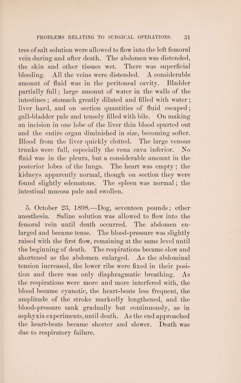 tres of salt solution were allowed to flow into the left femoral vein during and after death. The abdomen was distended, the skin and other tissues wet. There was superficial bleeding. All the veins were distended. A considerable amount of fluid was in the peritoneal cavity. Bladder partially full; large amount of water in the walls of the intestines; stomach greatly dilated and filled with water ; liver hard, and on section quantities of fluid escaped; gall-bladder pale and tensely filled with bile. On making an incision in one lobe of the liver thin blood spurted out and the entire organ diminished in size, becoming softer. Blood from the liver quickly clotted. The large venous trunks were full, especially the vena cava inferior. No fluid was in the pleura, but a considerable amount in the posterior lobes of the lungs. The heart was empty ; the kidneys apparently normal, though on section they were found slightly edematous. The spleen was normal; the intestinal mucosa pale and swollen. 5. October 23, 1898.—Bog, seventeen pounds; ether anesthesia. Saline solution was allowed to flow into the femoral vein until death occurred. The abdomen en¬ larged and became tense. The blood-pressure was slightly raised with the first flow, remaining at the same level until the beginning of death. The respirations became slow and shortened as the abdomen enlarged. As the abdominal tension increased, the lower ribs were fixed in their posi¬ tion and there was only diaphragmatic breathing. As the respirations were more and more interfered with, the blood became cyanotic, the heart-beats less frequent, the amplitude of the stroke markedly lengthened, and the blood-pressure sank gradually but continuously, as in asphyxia experiments, until death. As the end approached the heart-beats became shorter and slower. Death was due to respiratory failure.