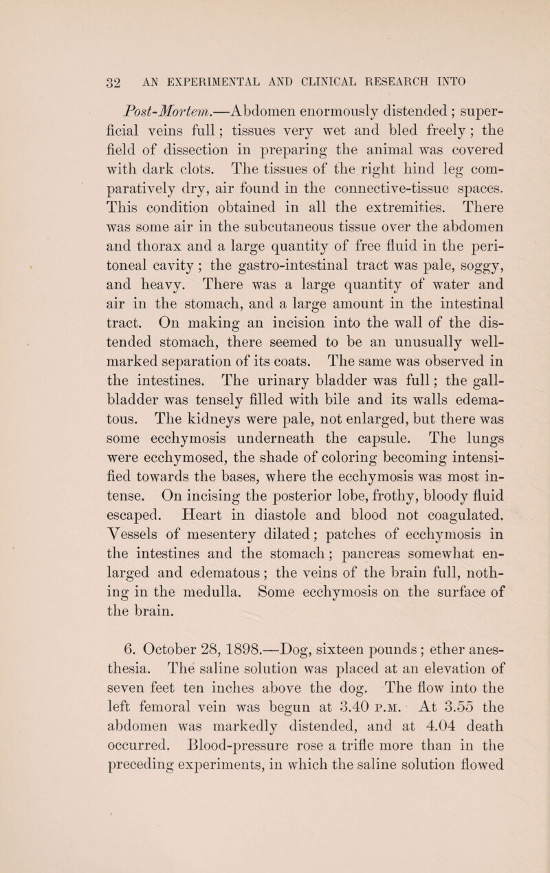 Post-Mortem.—Abdomen enormously distended ; super¬ ficial veins full; tissues very wet and bled freely ; the field of dissection in preparing the animal was covered with dark clots. The tissues of the right hind leg com¬ paratively dry, air found in the connective-tissue spaces. This condition obtained in all the extremities. There was some air in the subcutaneous tissue over the abdomen and thorax and a large quantity of free fluid in the peri¬ toneal cavity; the gastro-intestinal tract was pale, soggy, and heavy. There was a large quantity of water and air in the stomach, and a large amount in the intestinal tract. On making an incision into the wall of the dis¬ tended stomach, there seemed to be an unusually well- marked separation of its coats. The same was observed in the intestines. The urinary bladder was full; the gall¬ bladder was tensely filled with bile and its walls edema¬ tous. The kidneys were pale, not enlarged, but there was some ecchymosis underneath the capsule. The lungs were ecchymosed, the shade of coloring becoming intensi¬ fied towards the bases, where the ecchymosis was most in¬ tense. On incising the posterior lobe, frothy, bloody fluid escaped. Heart in diastole and blood not coagulated. Vessels of mesentery dilated; patches of ecchymosis in the intestines and the stomach; pancreas somewhat en¬ larged and edematous; the veins of the brain full, noth¬ ing in the medulla. Some ecchymosis on the surface of the brain. 6. October 28, 1898.—Hog, sixteen pounds ; ether anes¬ thesia. The saline solution was placed at an elevation of seven feet ten inches above the dog. The flow into the left femoral vein was begun at 3.40 p.m. At 3.55 the abdomen was markedly distended, and at 4.04 death occurred. Blood-pressure rose a trifle more than in the preceding experiments, in which the saline solution flowed