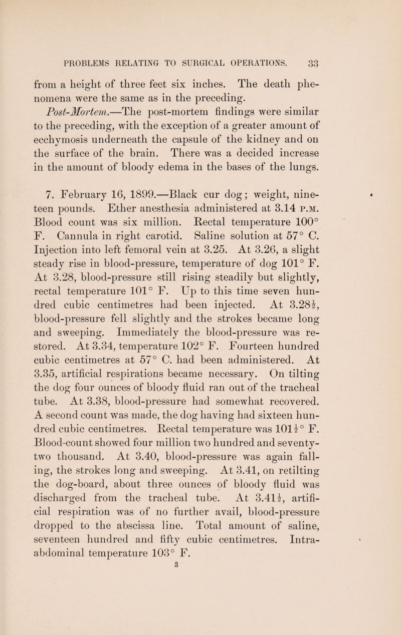 from a height of three feet six inches. The death phe¬ nomena were the same as in the preceding. Post-Mortem.—The post-mortem findings were similar to the preceding, with the exception of a greater amount of ecchymosis underneath the capsule of the kidney and on the surface of the brain. There was a decided increase in the amount of bloody edema in the bases of the lungs. 7. February 16, 1899.—Black cur dog; weight, nine¬ teen pounds. Ether anesthesia administered at 3.14 p.m. Blood count was six million. Rectal temperature 100° F. Cannula in right carotid. Saline solution at 57° C. Injection into left femoral vein at 3.25. At 3.26, a slight steady rise in blood-pressure, temperature of dog 101° F. At 3.28, blood-pressure still rising steadily but slightly, rectal temperature 101° F. Up to this time seven hun¬ dred cubic centimetres had been injected. At 3.28£, blood-pressure fell slightly and the strokes became long and sweeping. Immediately the blood-pressure was re¬ stored. At 3.34, temperature 102° F. Fourteen hundred cubic centimetres at 57° C. had been administered. At 3.35, artificial respirations became necessary. On tilting the dog four ounces of bloody fluid ran out of the tracheal tube. At 3.38, blood-pressure had somewhat recovered. A second count was made, the dog having had sixteen hun¬ dred cubic centimetres. Rectal temperature was 1011° F. Blood-count showed four million two hundred and seventy- two thousand. At 3.40, blood-pressure was again fall¬ ing, the strokes long and sweeping. At 3.41, on retilting the dog-board, about three ounces of bloody fluid was discharged from the tracheal tube. At 3.41 i, artifi¬ cial respiration was of no further avail, blood-pressure dropped to the abscissa line. Total amount of saline, seventeen hundred and fifty cubic centimetres. Intra- abdominal temperature 103° F.