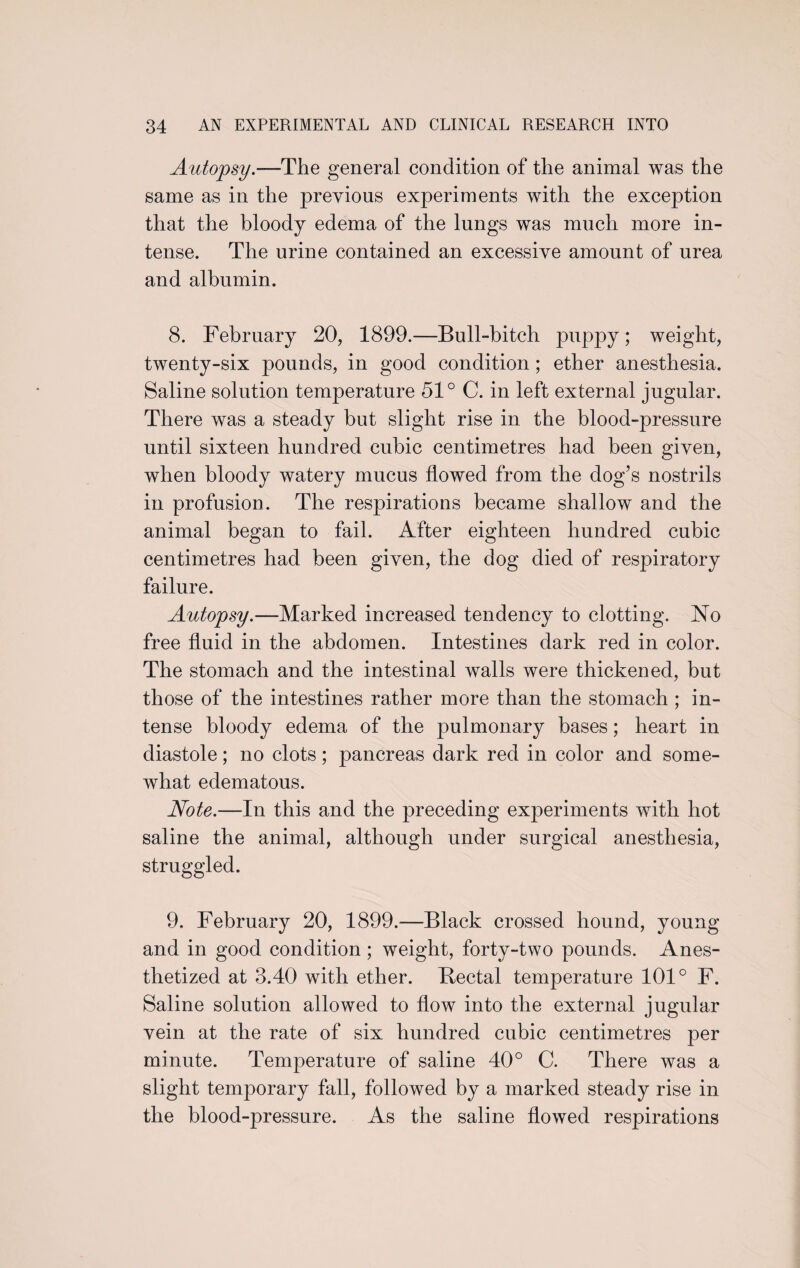 Autopsy.—The general condition of the animal was the same as in the previous experiments with the exception that the bloody edema of the lungs was much more in¬ tense. The urine contained an excessive amount of urea and albumin. 8. February 20, 1899.—Bull-bitch puppy; weight, twenty-six pounds, in good condition ; ether anesthesia. Saline solution temperature 51° C. in left external jugular. There was a steady but slight rise in the blood-pressure until sixteen hundred cubic centimetres had been given, when bloody watery mucus flowed from the dog’s nostrils in profusion. The respirations became shallow and the animal began to fail. After eighteen hundred cubic centimetres had been given, the dog died of respiratory failure. Autopsy.—Marked increased tendency to clotting. No free fluid in the abdomen. Intestines dark red in color. The stomach and the intestinal walls were thickened, but those of the intestines rather more than the stomach ; in¬ tense bloody edema of the pulmonary bases; heart in diastole; no clots; pancreas dark red in color and some¬ what edematous. Note.—In this and the preceding experiments with hot saline the animal, although under surgical anesthesia, struggled. 9. February 20, 1899.—Black crossed hound, young and in good condition ; weight, forty-two pounds. Anes¬ thetized at 3.40 with ether. Bectal temperature 101° F. Saline solution allowed to flow into the external jugular vein at the rate of six hundred cubic centimetres per minute. Temperature of saline 40° C. There was a slight temporary fall, followed by a marked steady rise in the blood-pressure. As the saline flowed respirations