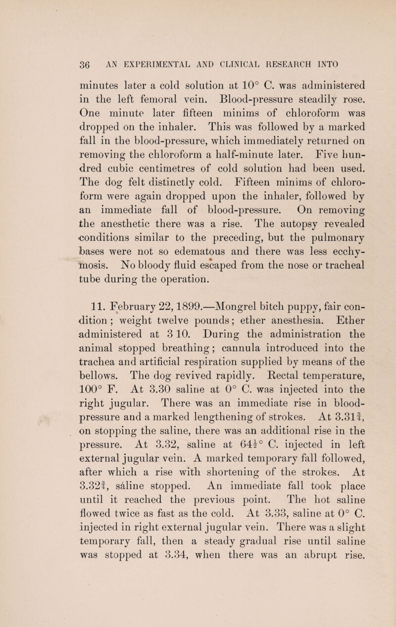 minutes later a cold solution at 10° C. was administered in the left femoral vein. Blood-pressure steadily rose. One minute later fifteen minims of chloroform was dropped on the inhaler. This was followed by a marked fall in the blood-pressure, which immediately returned on removing the chloroform a half-minute later. Five hun¬ dred cubic centimetres of cold solution had been used. The dog felt distinctly cold. Fifteen minims of chloro¬ form were again dropped upon the inhaler, followed by an immediate fall of blood-pressure. On removing the anesthetic there was a rise. The autopsy revealed 'Conditions similar to the preceding, but the pulmonary bases were not so edematous and there was less ecchy- mosis. No bloody fluid escaped from the nose or tracheal tube during the operation. 11. February 22,1899.—Mongrel bitch puppy, fair con¬ dition ; weight twelve pounds; ether anesthesia. Ether administered at 3 10. During the administration the animal stopped breathing; cannula introduced into the trachea and artificial respiration supplied by means of the bellows. The dog revived rapidly. Bectal temperature, 100° F. At 3.30 saline at 0° C. was injected into the right jugular. There was an immediate rise in blood- pressure and a marked lengthening of strokes. At 3.311, on stopping the saline, there was an additional rise in the pressure. At 3.32, saline at 64i° C. injected in left external jugular vein. A marked temporary fall followed, after which a rise with shortening of the strokes. At 3.321, saline stopped. An immediate fall took place until it reached the previous point. The hot saline flowed twice as fast as the cold. At 3.33, saline at 0° C. injected in right external jugular vein. There was a slight temporary fall, then a steady gradual rise until saline was stopped at 3.34, when there was an abrupt rise.