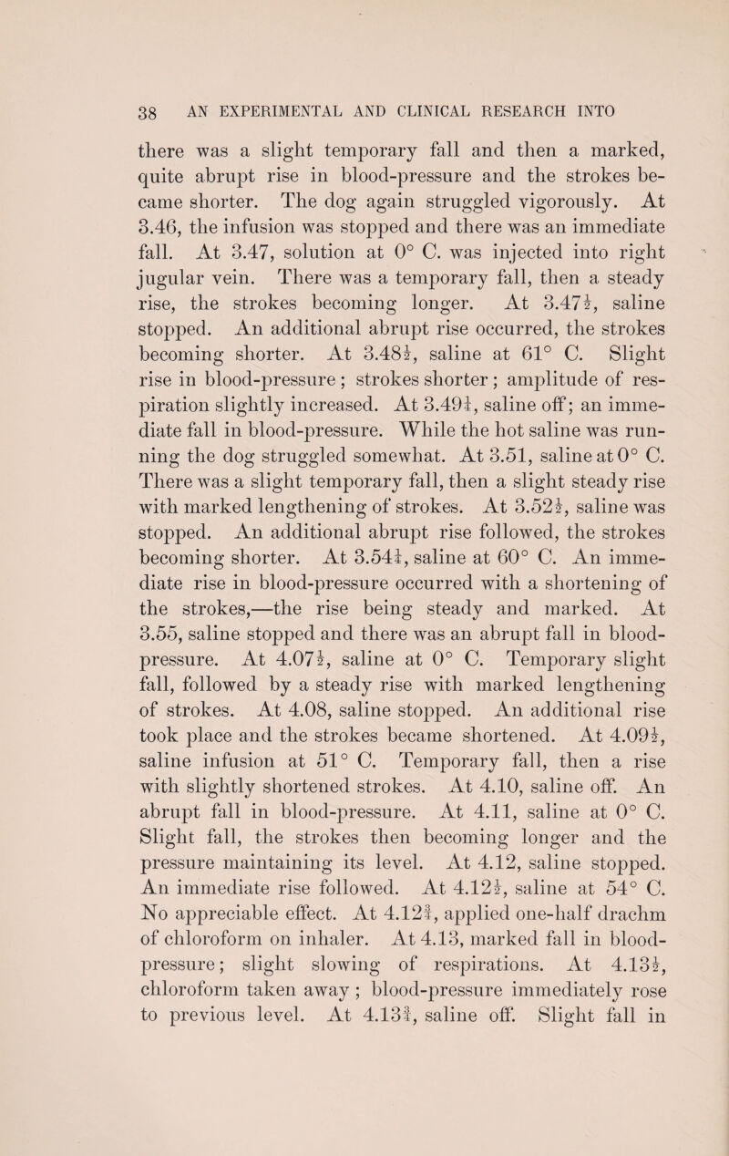 there was a slight temporary fall and then a marked, quite abrupt rise in blood-pressure and the strokes be¬ came shorter. The dog again struggled vigorously. At 3.46, the infusion was stopped and there was an immediate fall. At 3.47, solution at 0° C. was injected into right jugular vein. There was a temporary fall, then a steady rise, the strokes becoming longer. At 3.471, saline stopped. An additional abrupt rise occurred, the strokes becoming shorter. At 3.481, saline at 61° C. Slight rise in blood-pressure ; strokes shorter ; amplitude of res¬ piration slightly increased. At 3.491, saline off; an imme¬ diate fall in blood-pressure. While the hot saline was run¬ ning the dog struggled somewhat. At 3.51, saline at 0° C. There was a slight temporary fall, then a slight steady rise with marked lengthening of strokes. At 3.521, saline wTas stopped. An additional abrupt rise followed, the strokes becoming shorter. At 3.541, saline at 60° C. An imme¬ diate rise in blood-pressure occurred with a shortening of the strokes,—the rise being steady and marked. At 3.55, saline stopped and there was an abrupt fall in blood- pressure. At 4.071, saline at 0° C. Temporary slight fall, followed by a steady rise with marked lengthening of strokes. At 4.08, saline stopped. An additional rise took place and the strokes became shortened. At 4.091, saline infusion at 51° C. Temporary fall, then a rise with slightly shortened strokes. At 4.10, saline off. An abrupt fall in blood-pressure. At 4.11, saline at 0° C. Slight fall, the strokes then becoming longer and the pressure maintaining its level. At 4.12, saline stopped. An immediate rise followed. At 4.121, saline at 54° C. No appreciable effect. At 4.121, applied one-half drachm of chloroform on inhaler. At 4.13, marked fall in blood- pressure; slight slowing of respirations. At 4.131, chloroform taken away ; blood-pressure immediately rose to previous level. At 4.131, saline off. Slight fall in