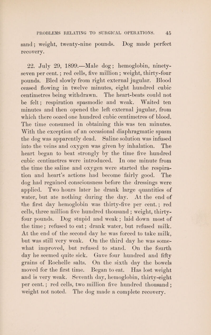sand; weight, twenty-nine pounds. Dog made perfect recovery. 22. July 29, 1899.—Male dog; hemoglobin, ninety- seven per cent.; red cells, five million; weight, thirty-four pounds. Bled slowly from right external jugular. Blood ceased flowing in twelve minutes, eight hundred cubic centimetres being withdrawn. The heart-beats could not be felt; respiration spasmodic and weak. Waited ten minutes and then opened the left external jugular, from which there oozed one hundred cubic centimetres of blood. The time consumed in obtaining this was ten minutes. With the exception of an occasional diaphragmatic spasm the dog was apparently dead. Saline solution was infused into the veins and oxygen was given by inhalation. The heart began to beat strongly by the time five hundred cubic centimetres were introduced. In one minute from the time the saline and oxygen were started the respira¬ tion and heart’s actions had become fairly good. The dog had regained consciousness before the dressings were applied. Two hours later he drank large quantities of water, but ate nothing during the day. At the end of the first day hemoglobin was thirty-five per cent. ; red cells, three million five hundred thousand ; weight, thirty- four pounds. Dog stupid and weak ; laid down most of the time; refused to eat; drank water, but refused milk. At the end of the second day he was forced to take milk, but was still very weak. On the third day he was some¬ what improved, but refused to stand. On the fourth day he seemed quite sick. Gave four hundred and fifty grains of Bochelle salts. On the sixth day the bowels moved for the first time. Began to eat. Has lost weight and is very weak. Seventh day, hemoglobin, thirty-eight per cent. ; red cells, two million five hundred thousand; weight not noted. The dog made a complete recovery.