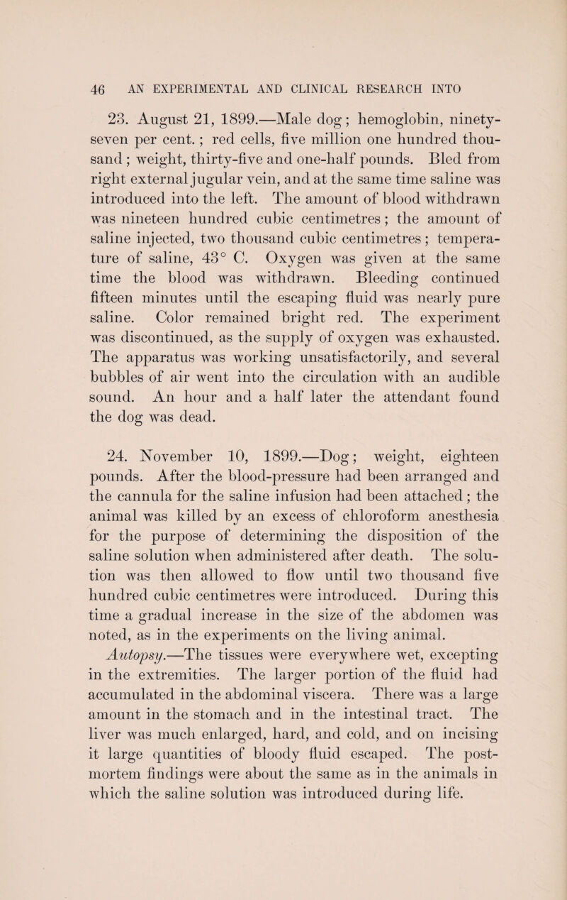 23. August 21, 1899.—Male dog; hemoglobin, ninety- seven per cent.; red cells, five million one hundred thou¬ sand ; weight, thirty-five and one-half pounds. Bled from right external jugular vein, and at the same time saline was introduced into the left. The amount of blood withdrawn was nineteen hundred cubic centimetres; the amount of saline injected, two thousand cubic centimetres; tempera¬ ture of saline, 43° C. Oxygen was given at the same time the blood was withdrawn. Bleeding continued fifteen minutes until the escaping fluid was nearly pure saline. Color remained bright red. The ex23eriment was discontinued, as the supply of oxygen was exhausted. The apparatus was working unsatisfactorily, and several bubbles of air went into the circulation with an audible sound. An hour and a half later the attendant found the dog was dead. 24. November 10, 1899.—Bog; weight, eighteen pounds. After the blood-pressure had been arranged and the cannula for the saline infusion had been attached ; the animal was killed by an excess of chloroform anesthesia for the purpose of determining the disposition of the saline solution when administered after death. The solu¬ tion was then allowed to flow until two thousand five hundred cubic centimetres were introduced. During this time a gradual increase in the size of the abdomen was noted, as in the experiments on the living animal. Autopsy.—The tissues were everywhere wet, excepting in the extremities. The larger portion of the fluid had accumulated in the abdominal viscera. There was a large amount in the stomach and in the intestinal tract. The liver was much enlarged, hard, and cold, and on incising it large quantities of bloody fluid escaped. The post¬ mortem findings were about the same as in the animals in which the saline solution was introduced during life.