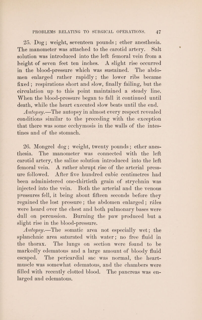 25. Dog; weight, seventeen pounds; ether anesthesia. The manometer was attached to the carotid artery. Salt solution was introduced into the left femoral vein from a height of seven feet ten inches. A slight rise occurred in the blood-pressure which was sustained. The abdo¬ men enlarged rather rapidly; the lower ribs became fixed; respirations short and slow, finally failing, but the circulation up to this point maintained a steady line. When the blood-pressure began to fall it continued until death, while the heart executed slow beats until the end. Autopsy.—The autopsy in almost every respect revealed conditions similar to the preceding with the exception that there was some ecchymosis in the walls of the intes¬ tines and of the stomach. 26. Mongrel dog; weight, twenty pounds; ether anes¬ thesia. The manometer was connected with the left carotid artery, the saline solution introduced into the left femorabvein. A rather abrupt rise of the arterial press¬ ure followed. After five hundred cubic centimetres had been administered one-thirtieth grain of strychnin was injected into the vein. Both the arterial and the venous pressures fell, it being about fifteen seconds before they regained the lost pressure; the abdomen enlarged; rales were heard over the chest and both pulmonary bases were dull on percussion. Burning the paw produced but a slight rise in the blood-pressure. Autopsy.—The somatic area not especially wet; the splanchnic area saturated with water; no free fluid in the thorax. The lungs on section were found to be markedly edematous and a large amount of bloody fluid escaped. The pericardial sac was normal, the heart- muscle was somewhat edematous, and the chambers were filled with recently clotted blood. The pancreas was en¬ larged and edematous.