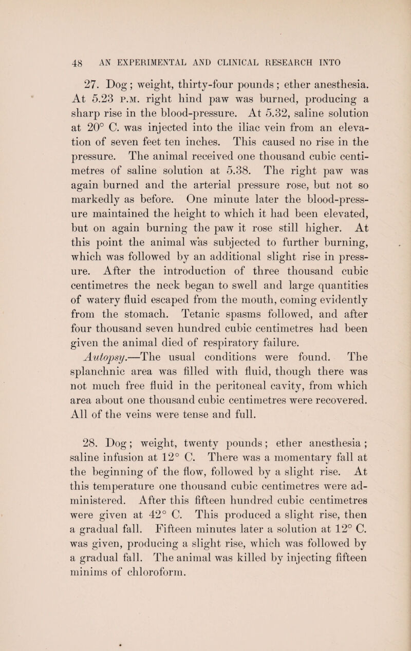 27. Dog ; weight, thirty-four pounds ; ether anesthesia. At 5.23 p.m. right hind paw was burned, producing a sharp rise in the blood-pressure. At 5.32, saline solution at 20° C. was injected into the iliac vein from an eleva¬ tion of seven feet ten inches. This caused no rise in the pressure. The animal received one thousand cubic centi¬ metres of saline solution at 5.38. The right paw was again burned and the arterial pressure rose, but not so markedly as before. One minute later the blood-press¬ ure maintained the height to which it had been elevated, but on again burning the paw it rose still higher. At this point the animal was subjected to further burning, which was followed by an additional slight rise in press¬ ure. After the introduction of three thousand cubic centimetres the neck began to swell and large quantities of watery fluid escaped from the mouth, coming evidently from the stomach. Tetanic spasms followed, and after four thousand seven hundred cubic centimetres had been given the animal died of respiratory failure. Autopsy.—The usual conditions were found. The splanchnic area was filled with fluid, though there was not much free fluid in the peritoneal cavity, from which area about one thousand cubic centimetres were recovered. All of the veins were tense and full. 28. Dog; weight, twenty pounds; ether anesthesia ; saline infusion at 12° C. There was a momentary fall at the beginning of the flow, followed by a slight rise. At this temperature one thousand cubic centimetres were ad¬ ministered. After this fifteen hundred cubic centimetres were given at 42° C. This produced a slight rise, then a gradual fall. Fifteen minutes later a solution at 12° C. was given, producing a slight rise, which was followed by a gradual fall. The animal was killed by injecting fifteen minims of chloroform.