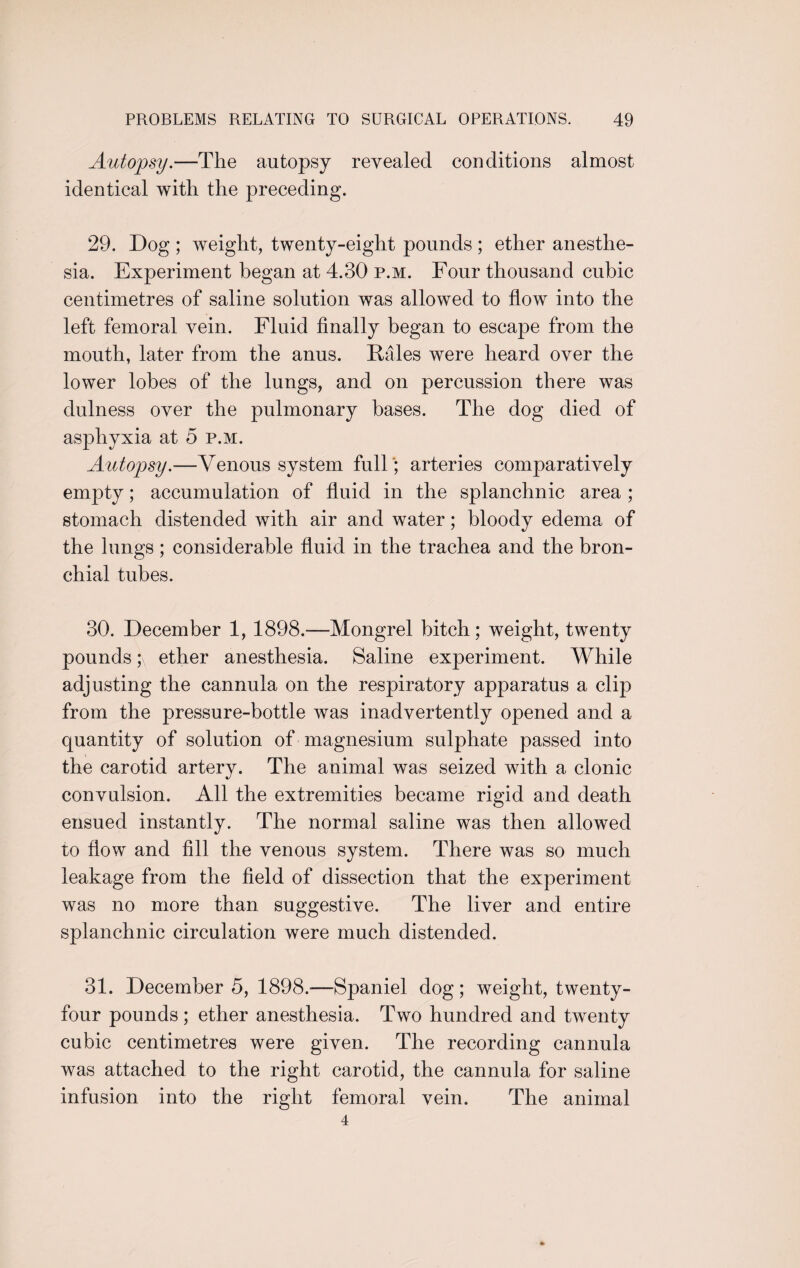 Autopsy.—The autopsy revealed conditions almost identical with the preceding. 29. Dog ; weight, twenty-eight pounds ; ether anesthe¬ sia. Experiment began at 4.30 p.m. Four thousand cubic centimetres of saline solution was allowed to flow into the left femoral vein. Fluid finally began to escape from the mouth, later from the anus. Rales were heard over the lower lobes of the lungs, and on percussion there was dulness over the pulmonary bases. The dog died of asphyxia at 5 p.m. Autopsy.—Venous system full; arteries comparatively emq3ty; accumulation of fluid in the splanchnic area ; stomach distended with air and water; bloody edema of the lungs; considerable fluid in the trachea and the bron¬ chial tubes. 30. December 1, 1898.—Mongrel bitch; weight, twenty pounds ;\ ether anesthesia. Saline experiment. While adjusting the cannula on the respiratory apparatus a clip from the pressure-bottle was inadvertently opened and a quantity of solution of magnesium sulphate passed into the carotid artery. The animal was seized with a clonic convulsion. All the extremities became rigid and death ensued instantly. The normal saline was then allowed to flow and fill the venous system. There was so much leakage from the field of dissection that the experiment was no more than suggestive. The liver and entire splanchnic circulation were much distended. 31. December 5, 1898.-—Spaniel dog; weight, twenty- four pounds; ether anesthesia. Two hundred and twenty cubic centimetres were given. The recording cannula was attached to the right carotid, the cannula for saline infusion into the right femoral vein. The animal 4