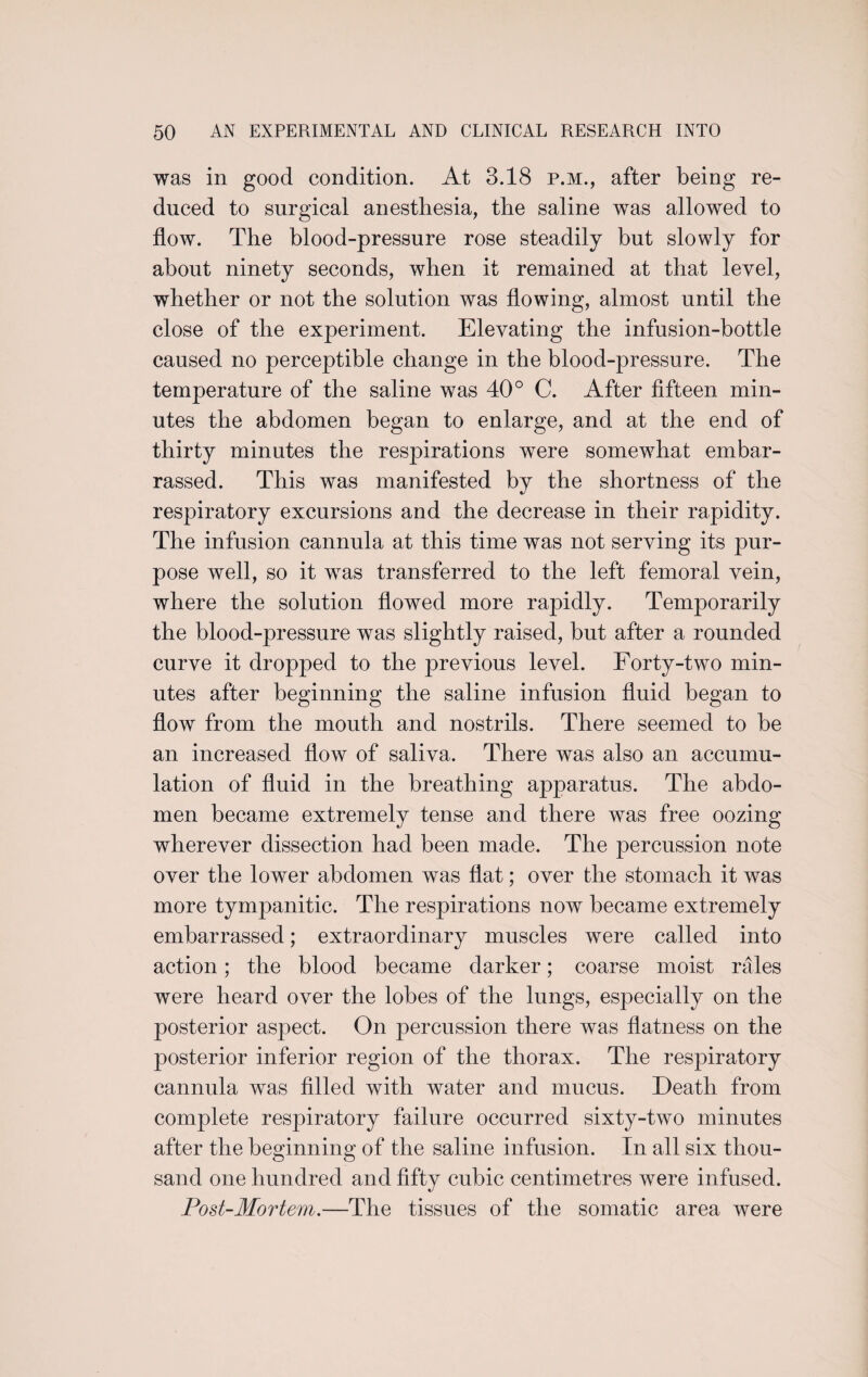 was in good condition. At 3.18 p.m., after being re¬ duced to surgical anesthesia, the saline was allowed to flow. The blood-pressure rose steadily but slowly for about ninety seconds, when it remained at that level, whether or not the solution was flowing, almost until the close of the experiment. Elevating the infusion-bottle caused no perceptible change in the blood-pressure. The temperature of the saline was 40° C. After fifteen min¬ utes the abdomen began to enlarge, and at the end of thirty minutes the respirations were somewhat embar¬ rassed. This was manifested bv the shortness of the respiratory excursions and the decrease in their rapidity. The infusion cannula at this time was not serving its pur¬ pose well, so it was transferred to the left femoral vein, where the solution flowed more rapidly. Temporarily the blood-pressure was slightly raised, but after a rounded curve it dropped to the previous level. Forty-two min¬ utes after beginning the saline infusion fluid began to flow from the mouth and nostrils. There seemed to be an increased flow of saliva. There was also an accumu¬ lation of fluid in the breathing apparatus. The abdo¬ men became extremely tense and there was free oozing wherever dissection had been made. The percussion note over the lower abdomen was flat; over the stomach it was more tympanitic. The respirations now became extremely embarrassed; extraordinary muscles were called into action; the blood became darker; coarse moist rales were heard over the lobes of the lungs, especially on the posterior aspect. On percussion there was flatness on the posterior inferior region of the thorax. The respiratory cannula was filled with water and mucus. Death from complete respiratory failure occurred sixty-two minutes after the beginning of the saline infusion. In all six thou¬ sand one hundred and fifty cubic centimetres were infused. Post-Mortem.—The tissues of the somatic area were