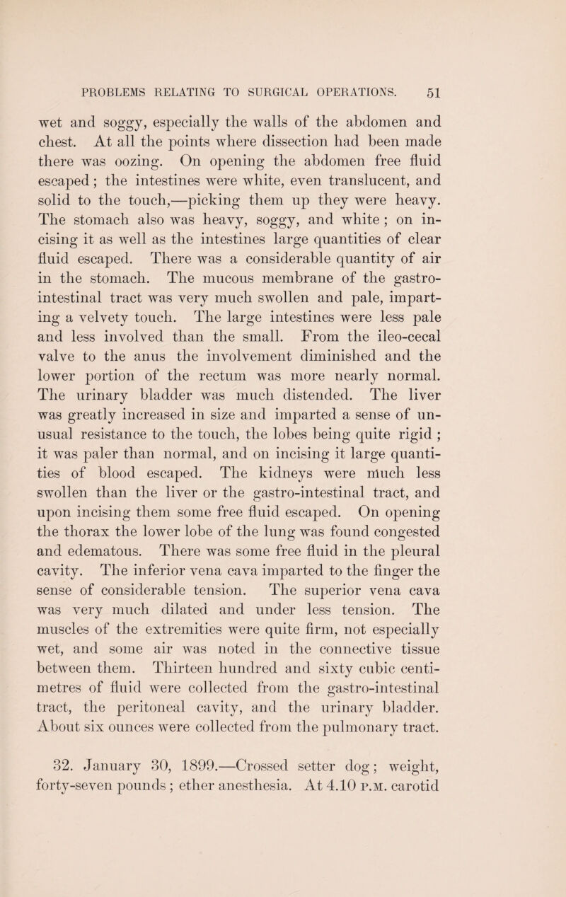 wet and soggy, especially the walls of the abdomen and chest. At all the points where dissection had been made there was oozing. On opening the abdomen free fluid escaped; the intestines were white, even translucent, and solid to the touch,—picking them up they were heavy. The stomach also was heavy, soggy, and white ; on in¬ cising it as well as the intestines large quantities of clear fluid escaped. There was a considerable quantity of air in the stomach. The mucous membrane of the gastro¬ intestinal tract was very much swollen and pale, impart¬ ing a velvety touch. The large intestines were less pale and less involved than the small. From the ileo-cecai valve to the anus the involvement diminished and the lower portion of the rectum was more nearly normal. The urinary bladder was much distended. The liver was greatly increased in size and imparted a sense of un¬ usual resistance to the touch, the lobes being quite rigid ; it was paler than normal, and on incising it large quanti¬ ties of blood escaped. The kidneys were much less swollen than the liver or the gastro-intestinal tract, and upon incising them some free fluid escaped. On opening the thorax the lower lobe of the lung was found congested and edematous. There was some free fluid in the pleural cavity. The inferior vena cava imparted to the finger the sense of considerable tension. The superior vena cava was very much dilated and under less tension. The muscles of the extremities were quite firm, not especially wet, and some air was noted in the connective tissue between them. Thirteen hundred and sixty cubic centi¬ metres of fluid were collected from the gastro-intestinal tract, the peritoneal cavity, and the urinary bladder. About six ounces were collected from the pulmonary tract. 32. January 30, 1899.—Crossed setter dog; weight, forty-seven pounds ; ether anesthesia. At 4.10 p.m. carotid