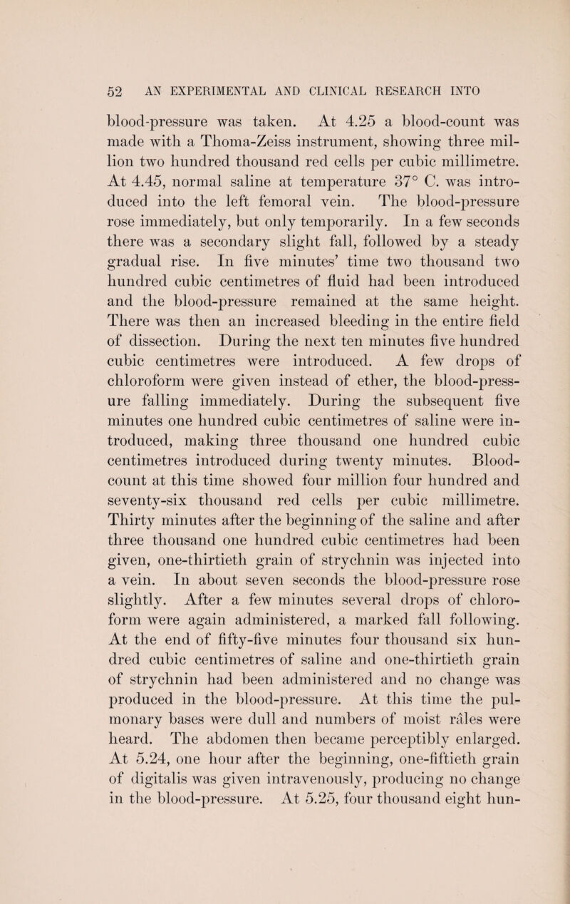 blood-pressure was taken. At 4.25 a blood-count was made with a Thoma-Zeiss instrument, showing three mil¬ lion two hundred thousand red cells per cubic millimetre. At 4.45, normal saline at temperature 37° C. was intro¬ duced into the left femoral vein. The blood-pressure rose immediately, but only temporarily. In a few seconds there was a secondary slight fall, followed by a steady gradual rise. In five minutes’ time two thousand two hundred cubic centimetres of fluid had been introduced and the blood-pressure remained at the same height. There was then an increased bleeding in the entire field of dissection. During the next ten minutes five hundred cubic centimetres were introduced. A few drops of chloroform were given instead of ether, the blood-press¬ ure falling immediately. During the subsequent five minutes one hundred cubic centimetres of saline were in¬ troduced, making three thousand one hundred cubic centimetres introduced during twenty minutes. Blood- count at this time showed four million four hundred and seventy-six thousand red cells per cubic millimetre. Thirty minutes after the beginning of the saline and after three thousand one hundred cubic centimetres had been given, one-thirtieth grain of strychnin was injected into a vein. In about seven seconds the blood-pressure rose slightly. After a few minutes several drops of chloro¬ form were again administered, a marked fall following. At the end of fifty-five minutes four thousand six hun¬ dred cubic centimetres of saline and one-thirtieth grain of strychnin had been administered and no change was produced in the blood-pressure. At this time the pul¬ monary bases were dull and numbers of moist rales were heard. The abdomen then became perceptibly enlarged. At 5.24, one hour after the beginning, one-fiftieth grain of digitalis was given intravenously, producing no change in the blood-pressure. At 5.25, four thousand eight hun-
