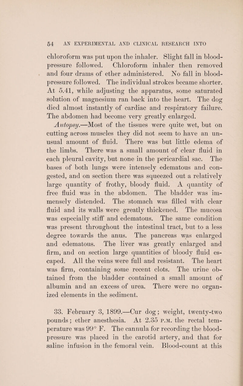 chloroform was put upon the inhaler. Slight fall in blood- pressure followed. Chloroform inhaler then removed and four drams of ether administered. No fall in blood- pressure followed. The individual strokes became shorter. At 5.41, while adjusting the apparatus, some saturated solution of magnesium ran back into the heart. The dog died almost instantly of cardiac and respiratory failure. The abdomen had become very greatly enlarged. Autojpsy.—Most of the tissues were quite wet, hut on cutting across muscles they did not seem to have an un¬ usual amount of fluid. There was but little edema of the limbs. There was a small amount of clear fluid in each pleural cavity, hut none in the pericardial sac. The bases of both lungs were intensely edematous and con¬ gested, and on section there was squeezed out a relatively large quantity of frothy, bloody fluid. A quantity of free fluid was in the abdomen. The bladder was im¬ mensely distended. The stomach was filled with clear fluid and its walls were greatly thickened. The mucosa was especially stiff and edematous. The same condition was present throughout the intestinal tract, but to a less degree towards the anus. The pancreas was enlarged and edematous. The liver was greatly enlarged and firm, and on section large quantities of bloody fluid es¬ caped. All the veins were full and resistant. The heart was firm, containing some recent clots. The urine ob¬ tained from the bladder contained a small amount of albumin and an excess of urea. There were no organ¬ ized elements in the sediment. 33. February 3, 1899.—Cur dog; weight, twenty-two pounds ; ether anesthesia. At 2.35 p.m. the rectal tem¬ perature was 99° F. The cannula for recording the blood- pressure was placed in the carotid artery, and that for saline infusion in the femoral vein. Blood-count at this