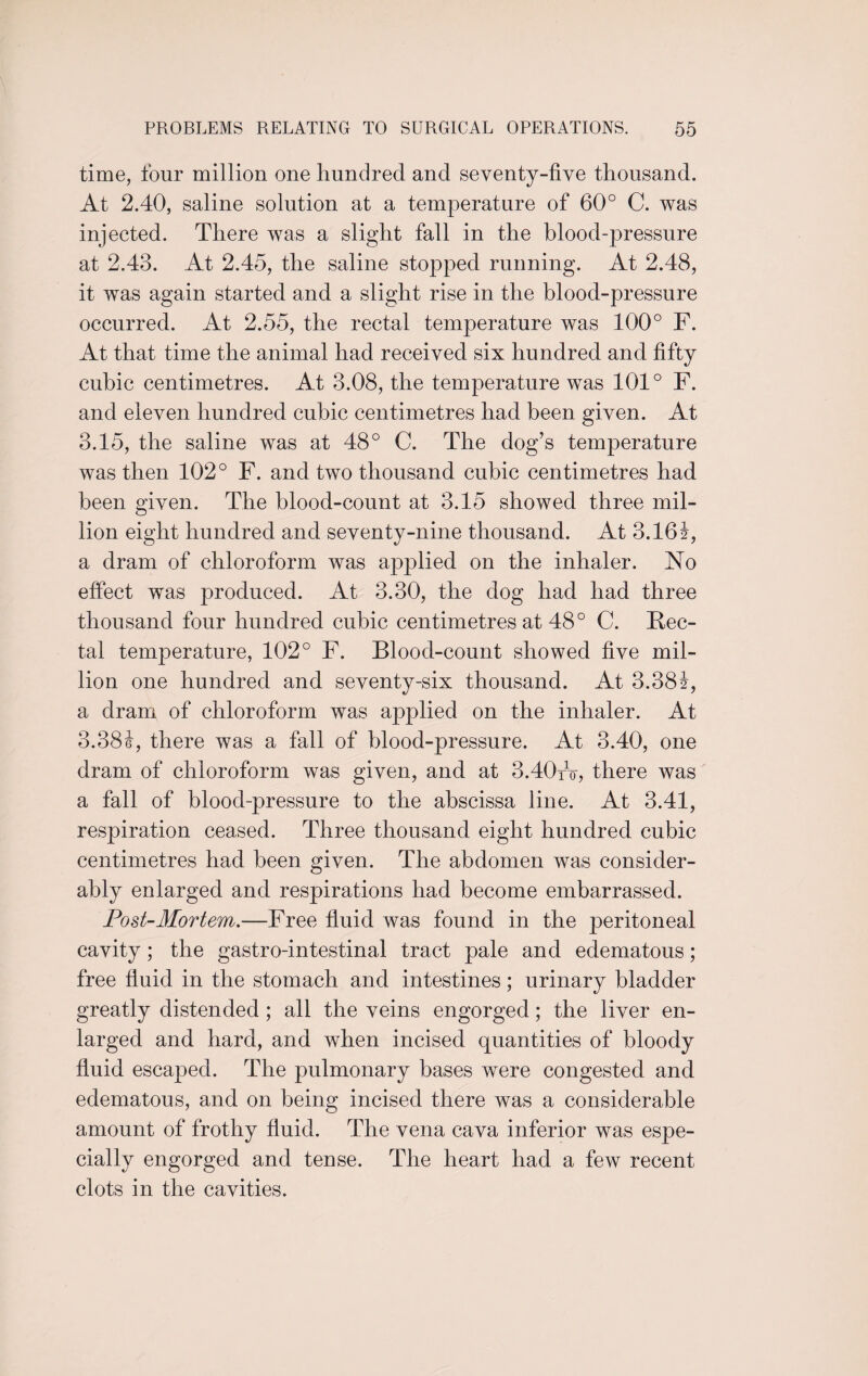 time, four million one hundred and seventy-five thousand. At 2.40, saline solution at a temperature of 60° C. was injected. There was a slight fall in the blood-pressure at 2.43. At 2.45, the saline stopped running. At 2.48, it was again started and a slight rise in the blood-pressure occurred. At 2.55, the rectal temperature was 100° F. At that time the animal had received six hundred and fifty cubic centimetres. At 3.08, the temperature was 101° F. and eleven hundred cubic centimetres had been given. At 3.15, the saline was at 48° C. The dog’s temperature was then 102° F. and two thousand cubic centimetres had been given. The blood-count at 3.15 showed three mil¬ lion eight hundred and seventy-nine thousand. At 3.161, a dram of chloroform was applied on the inhaler. No effect was produced. At 3.30, the dog had had three thousand four hundred cubic centimetres at 48° C. Rec¬ tal temperature, 102° F. Blood-count showed five mil¬ lion one hundred and seventy-six thousand. At 3.38f, a dram of chloroform was applied on the inhaler. At 3.38i, there was a fall of blood-pressure. At 3.40, one dram of chloroform was given, and at 3.40fo, there was a fall of blood-pressure to the abscissa line. At 3.41, respiration ceased. Three thousand eight hundred cubic centimetres had been given. The abdomen was consider¬ ably enlarged and respirations had become embarrassed. Post-Mortem.—Free fluid was found in the peritoneal cavity; the gastro-intestinal tract pale and edematous; free fluid in the stomach and intestines; urinary bladder greatly distended ; all the veins engorged; the liver en¬ larged and hard, and when incised quantities of bloody fluid escaped. The pulmonary bases were congested and edematous, and on being incised there was a considerable amount of frothy fluid. The vena cava inferior was espe¬ cially engorged and tense. The heart had a few recent clots in the cavities.