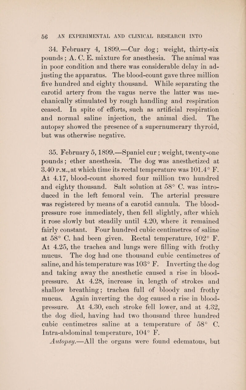 34. February 4, 1899.—Cur dog; weight, thirty-six pounds ; A. C. E. mixture for anesthesia. The animal was in poor condition and there was considerable delay in ad¬ justing the apparatus. The blood-count gave three million five hundred and eighty thousand. While separating the carotid artery from the vagus nerve the latter was me¬ chanically stimulated by rough handling and respiration ceased. In spite of efforts, such as artificial respiration and normal saline injection, the animal died. The autopsy showed the presence of a supernumerary thyroid, but was otherwise negative. 35. February 5,1899.—Spaniel cur ; weight, twenty-one pounds; ether anesthesia. The dog was anesthetized at 3.40 p.m., at which time its rectal temperature was 101.4° F. At 4.17, blood-count showed four million two hundred and eighty thousand. Salt solution at 58° C. was intro¬ duced in the left femoral vein. The arterial pressure was registered by means of a carotid cannula. The blood- pressure rose immediately, then fell slightly, after which it rose slowly but steadily until 4.20, where it remained fairly constant. Four hundred cubic centimetres of saline at 58° C. had been given. Rectal temperature, 102° F. At 4.25, the trachea and lungs were filling with frothy mucus. The dog had one thousand cubic centimetres of saline, and his temperature was 103° F. Inverting the dog and taking away the anesthetic caused a rise in blood- pressure. At 4.28, increase in, length of strokes and shallow breathing; trachea full of bloody and frothy mucus. Again inverting the dog caused a rise in blood- pressure. At 4.30, each stroke fell lower, and at 4.32, the dog died, having had two thousand three hundred cubic centimetres saline at a temperature of 58° C. Intra-abdominal temperature, 104° F. Autopsy.—All the organs were found edematous, but