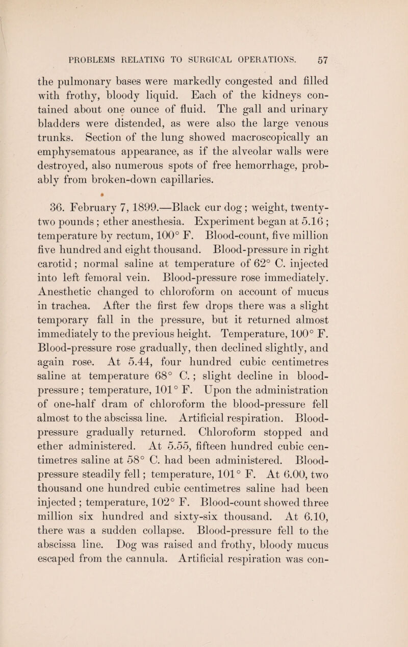 the pulmonary bases were markedly congested and filled with frothy, bloody liquid. Each of the kidneys con¬ tained about one ounce of fluid. The gall and urinary bladders were distended, as were also the large venous trunks. Section of the lung showed macroscopically an emphysematous appearance, as if the alveolar walls were destroyed, also numerous spots of free hemorrhage, prob¬ ably from broken-down capillaries. • 36. February 7, 1899.—Black cur dog; weight, twenty- two pounds ; ether anesthesia. Experiment began at 5.16 ; temperature by rectum, 100° F. Blood-count, five million five hundred and eight thousand. Blood-pressure in right carotid; normal saline at temperature of 62° C. injected into left femoral vein. Blood-pressure rose immediately. Anesthetic changed to chloroform on account of mucus in trachea. After the first few drops there was a slight temporary fall in the pressure, hut it returned almost immediately to the previous height. Temperature, 100° F. Blood-pressure rose gradually, then declined slightly, and again rose. At 5.44, four hundred cubic centimetres saline at temperature 68° C. ; slight decline in blood- pressure; temperature, 101° F. Upon the administration of one-half dram of chloroform the blood-pressure fell almost to the abscissa line. Artificial respiration. Blood- pressure gradually returned. Chloroform stopped and ether administered. At 5.55, fifteen hundred cubic cen¬ timetres saline at 58° C. had been administered. Blood- pressure steadily fell; temperature, 101° F. At 6.00, two thousand one hundred cubic centimetres saline had been injected ; temperature, 102° F. Blood-count showed three million six hundred and sixty-six thousand. At 6.10, there was a sudden collapse. Blood-pressure fell to the abscissa line. Dog was raised and frothy, bloody mucus escaped from the cannula. Artificial respiration was con-