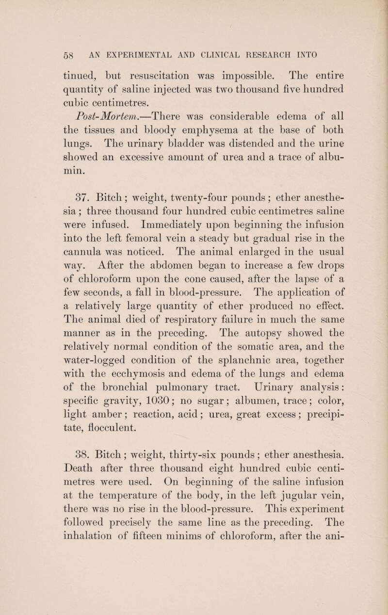 tinned, but resuscitation was impossible. The entire quantity of saline injected was two thousand five hundred cubic centimetres. Post-Mortem.—There was considerable edema of all the tissues and bloody emphysema at the base of both lungs. The urinary bladder was distended and the urine showed an excessive amount of urea and a trace of albu¬ min. 37. Bitch; weight, twenty-four pounds ; ether anesthe¬ sia ; three thousand four hundred cubic centimetres saline were infused. Immediately upon beginning the infusion into the left femoral vein a steady but gradual rise in the cannula was noticed. The animal enlarged in the usual way. After the abdomen began to increase a few drops of chloroform upon the cone caused, after the lapse of a few seconds, a fall in blood-pressure. The application of a relatively large quantity of ether produced no effect. The animal died of respiratory failure in much the same manner as in the preceding. The autopsy showed the relatively normal condition of the somatic area, and the water-logged condition of the splanchnic area, together with the ecchymosis and edema of the lungs and edema of the bronchial pulmonary tract. Urinary analysis: specific gravity, 1030; no sugar; albumen, trace; color, light amber; reaction, acid; urea, great excess; precipi¬ tate, flocculent. 38. Bitch; weight, thirty-six pounds; ether anesthesia. Death after three thousand eight hundred cubic centi¬ metres were used. On beginning of the saline infusion at the temperature of the body, in the left jugular vein, there was no rise in the blood-pressure. This experiment followed precisely the same line as the preceding. The inhalation of fifteen minims of chloroform, after the ani-