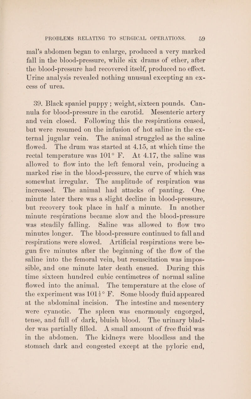 mal’s abdomen began to enlarge, produced a very marked fall in the blood-pressure, while six drams of ether, after the blood-pressure had recovered itself, produced no effect. Urine analysis revealed nothing unusual excepting an ex¬ cess of urea. 39. Black spaniel puppy ; weight, sixteen pounds. Can¬ nula for blood-pressure in the carotid. Mesenteric artery and vein closed. Following this the respirations ceased, but were resumed on the infusion of hot saline in the ex¬ ternal jugular vein. The animal struggled as the saline flowed. The drum was started at 4.15, at which time the rectal temperature was 101° F. At 4.17, the saline was allowed to flow into the left femoral vein, producing a marked rise in the blood-pressure, the curve of which was somewhat irregular. The amplitude of respiration was increased. The animal had attacks of panting. One minute later there was a slight decline in blood-pressure, but recovery took place in half a minute. In another minute respirations became slow and the blood-pressure was steadily falling. Saline was allowed to flow two minutes longer. The blood-pressure continued to fall and respirations were slowed. Artificial respirations were be¬ gun five minutes after the beginning of the flow of the saline into the femoral vein, but resuscitation was impos¬ sible, and one minute later death ensued. During this time sixteen hundred cubic centimetres of normal saline flowed into the animal. The temperature at the close of the experiment was 101 J° F. Some bloody fluid appeared at the abdominal incision. The intestine and mesentery were cyanotic. The spleen was enormously engorged, tense, and full of dark, bluish blood. The urinary blad¬ der was partially filled. A small amount of free fluid was in the abdomen. The kidneys were bloodless and the stomach dark and congested except at the pyloric end,