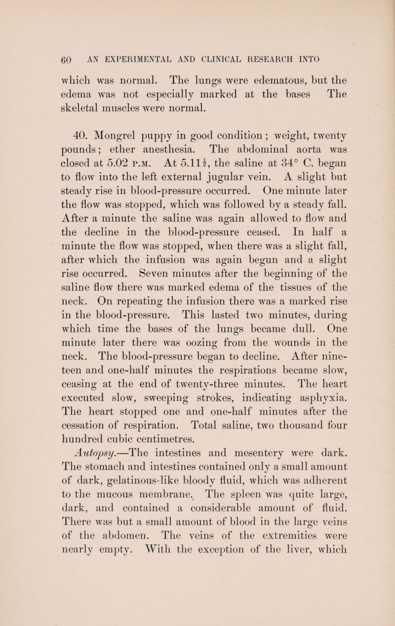 which was normal. The lungs were edematous, but the edema was not especially marked at the bases The skeletal muscles were normal. 40. Mongrel puppy in good condition; weight, twenty pounds; ether anesthesia. The abdominal aorta was closed at 5.02 p.m. At 5.11 i, the saline at 34° C. began to flow into the left external jugular vein. A slight but steady rise in blood-pressure occurred. One minute later the flow was stopped, which was followed by a steady fall. After a minute the saline was again allowed to flow and the decline in the blood-pressure ceased. In half a minute the flow was stopped, when there was a slight fall, after which the infusion was again begun and a slight rise occurred. Seven minutes after the beginning of the saline flow there was marked edema of the tissues of the neck. On repeating the infusion there was a marked rise in the blood-pressure. This lasted two minutes, during which time the bases of the lungs became dull. One minute later there was oozing from the wounds in the neck. The blood-pressure began to decline. After nine¬ teen and one-half minutes the respirations became slow, ceasing at the end of twenty-three minutes. The heart executed slow, sweeping strokes, indicating asphyxia. The heart stopped one and one-half minutes after the cessation of respiration. Total saline, two thousand four hundred cubic centimetres. Autopsy.—The intestines and mesentery were dark. The stomach and intestines contained only a small amount of dark, gelatinousflike bloody fluid, which was adherent to the mucous membrane. The spleen was quite large, dark, and contained a considerable amount of fluid. There was but a small amount of blood in the large veins of the abdomen. The veins of the extremities were nearly empty. With the exception of the liver, which