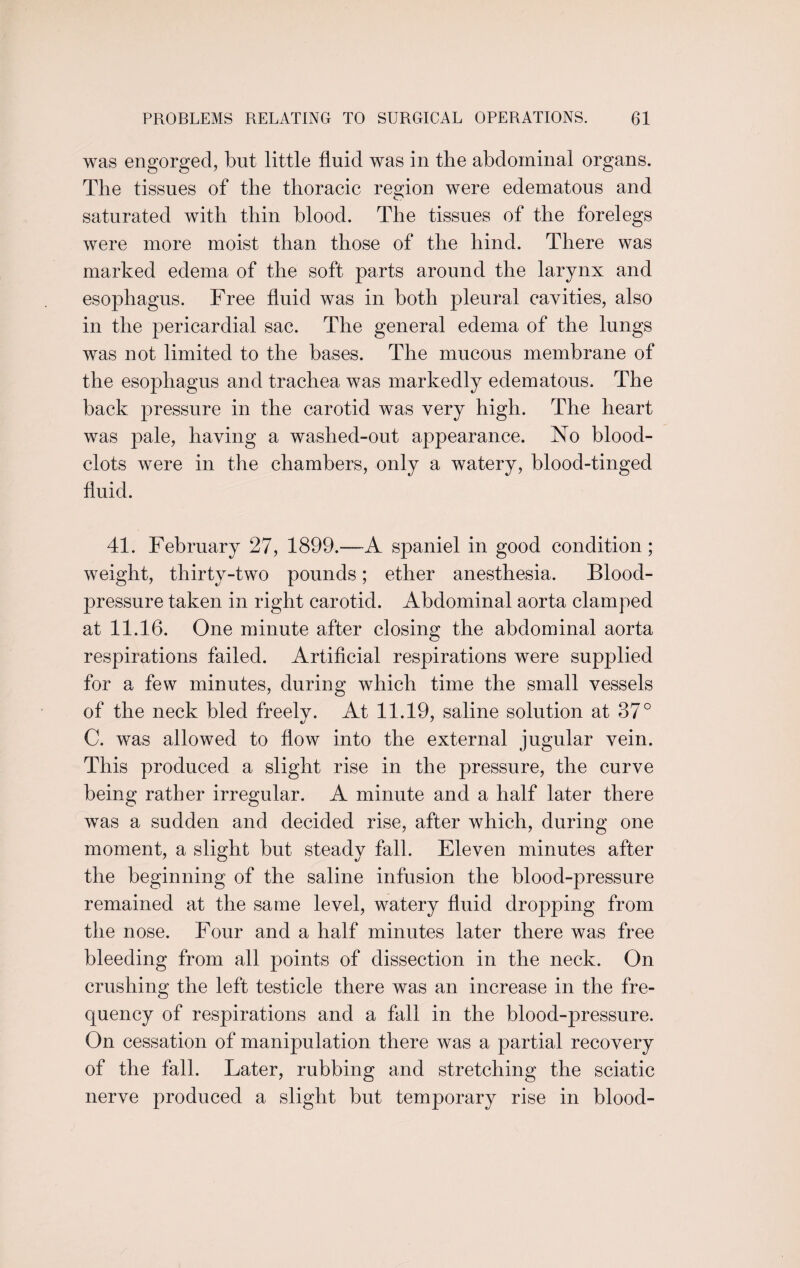 was engorged, but little fluid was in the abdominal organs. The tissues of the thoracic region were edematous and saturated with thin blood. The tissues of the forelegs were more moist than those of the hind. There was marked edema of the soft parts around the larynx and esophagus. Free fluid was in both pleural cavities, also in the pericardial sac. The general edema of the lungs was not limited to the bases. The mucous membrane of the esophagus and trachea was markedly edematous. The back pressure in the carotid was very high. The heart was pale, having a washed-out appearance. No blood- clots were in the chambers, only a watery, blood-tinged fluid. 41. February 27, 1899.—-A spaniel in good condition; weight, thirty-two pounds; ether anesthesia. Blood- pressure taken in right carotid. Abdominal aorta clamped at 11.16. One minute after closing the abdominal aorta respirations failed. Artificial respirations were supplied for a few minutes, during which time the small vessels of the neck bled freelv. At 11.19, saline solution at 37° C. was allowed to flow into the external jugular vein. This produced a slight rise in the pressure, the curve being rather irregular. A minute and a half later there was a sudden and decided rise, after which, during one moment, a slight but steady fall. Eleven minutes after the beginning of the saline infusion the blood-pressure remained at the same level, watery fluid dropping from the nose. Four and a half minutes later there was free bleeding from all points of dissection in the neck. On crushing the left testicle there was an increase in the fre¬ quency of respirations and a fall in the blood-pressure. On cessation of manipulation there was a partial recovery of the fall. Later, rubbing and stretching the sciatic nerve produced a slight but temporary rise in blood-
