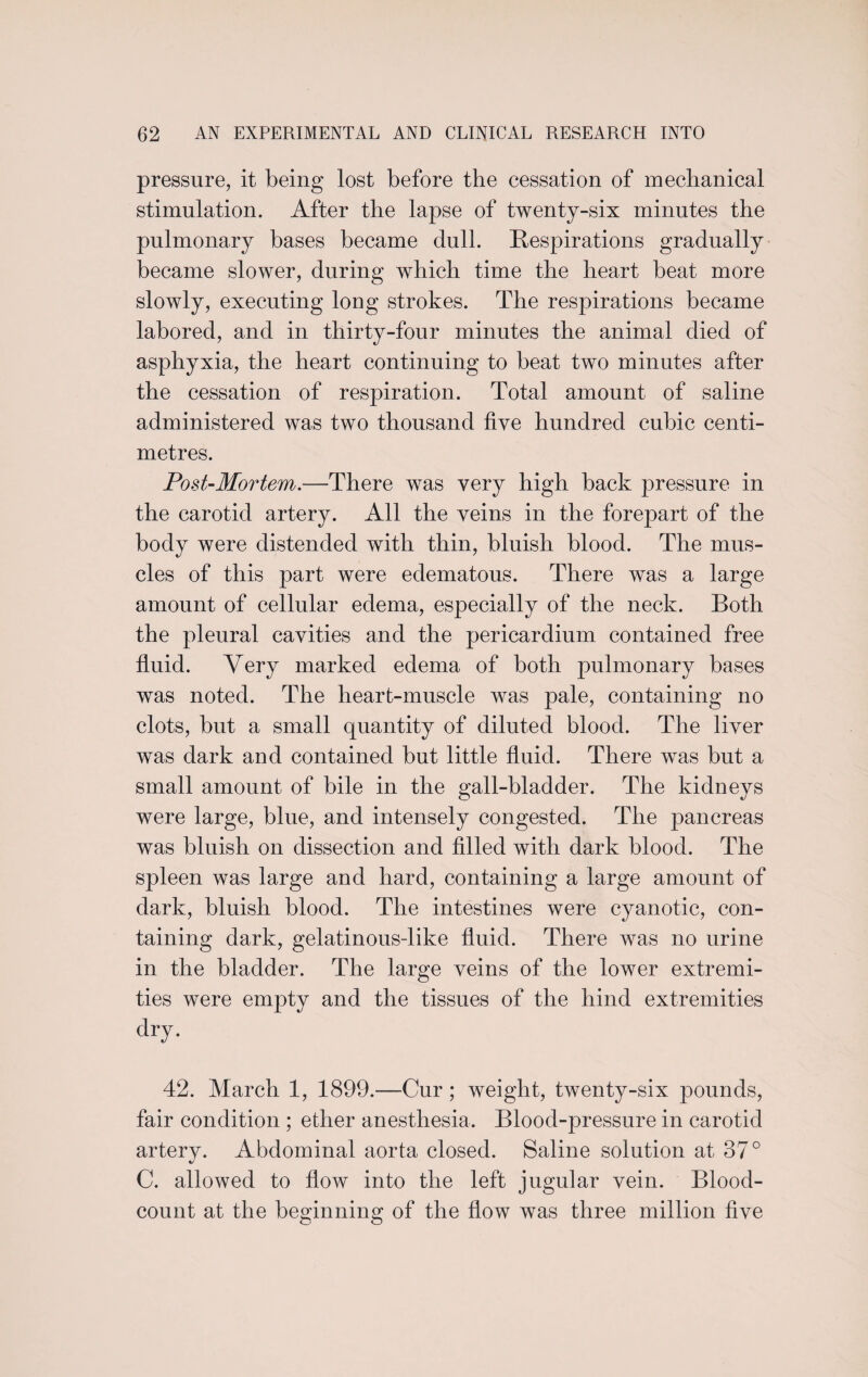 pressure, it being lost before the cessation of mechanical stimulation. After the lapse of twenty-six minutes the pulmonary bases became dull. Respirations gradually became slower, during which time the heart beat more slowly, executing long strokes. The respirations became labored, and in thirty-four minutes the animal died of asphyxia, the heart continuing to beat two minutes after the cessation of respiration. Total amount of saline administered was two thousand five hundred cubic centi¬ metres. Post-Mortem.—There was very high back pressure in the carotid artery. All the veins in the forepart of the body were distended with thin, bluish blood. The mus¬ cles of this part were edematous. There was a large amount of cellular edema, especially of the neck. Both the pleural cavities and the pericardium contained free fluid. Very marked edema of both pulmonary bases was noted. The heart-muscle was pale, containing no clots, but a small quantity of diluted blood. The liver was dark and contained but little fluid. There was but a small amount of bile in the gall-bladder. The kidneys were large, blue, and intensely congested. The pancreas was bluish on dissection and filled with dark blood. The spleen was large and hard, containing a large amount of dark, bluish blood. The intestines were cyanotic, con¬ taining dark, gelatinous-like fluid. There was no urine in the bladder. The large veins of the lower extremi¬ ties were empty and the tissues of the hind extremities dry. 42. March 1, 1899.—Cur; weight, twenty-six pounds, fair condition ; ether anesthesia. Blood-pressure in carotid artery. Abdominal aorta closed. Saline solution at 37° C. allowed to flow into the left jugular vein. Blood- count at the beginning of the flow was three million five