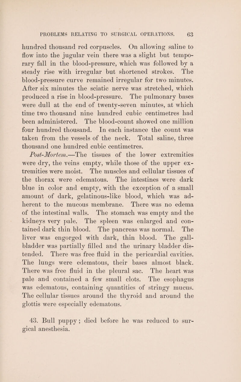 hundred thousand red corpuscles. On allowing saline to flow into the jugular vein there was a slight but tempo¬ rary fall in the blood-pressure, which was followed by a steady rise with irregular but shortened strokes. The blood-pressure curve remained irregular for two minutes. After six minutes the sciatic nerve was stretched, which produced a rise in blood-pressure. The pulmonary bases were dull at the end of twenty-seven minutes, at which time two thousand nine hundred cubic centimetres had been administered. The blood-count showed one million four hundred thousand. In each instance the count was taken from the vessels of the neck. Total saline, three thousand one hundred cubic centimetres. Post-Mortem.—The tissues of the lower extremities were dry, the veins empty, while those of the upper ex¬ tremities were moist. The muscles and cellular tissues of the thorax were edematous. The intestines were dark blue in color and empty, with the exception of a small amount of dark, gelatinous-like blood, which was ad¬ herent to the mucous membrane. There was no edema of the intestinal walls. The stomach was empty and the kidneys very pale. The spleen was enlarged and con¬ tained dark thin blood. The pancreas was normal. The liver was engorged with dark, thin blood. The gall¬ bladder was partially filled and the urinary bladder dis¬ tended. There was free fluid in the pericardial cavities. The lungs were edematous, their bases almost black. There was free fluid in the pleural sac. The heart was pale and contained a few small clots. The esophagus was edematous, containing quantities of stringy mucus. The cellular tissues around the thyroid and around the glottis were especially edematous. 43. Bull puppy ; died before he was reduced to sur¬ gical anesthesia.