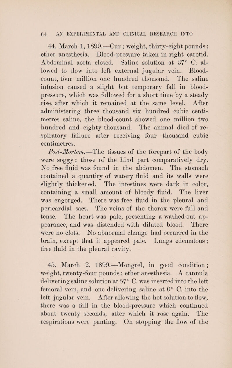 44. March 1, 1899.—Cur ; weight, thirty-eight pounds ; ether anesthesia. Blood-pressure taken in right carotid. Abdominal aorta closed. Saline solution at 37° C. al¬ lowed to flow into left external jugular vein. Blood- count, four million one hundred thousand. The saline infusion caused a slight but temporary fall in blood- pressure, which was followed for a short time by a steady rise, after which it remained at the same level. After administering three thousand six hundred cubic centi¬ metres saline, the blood-count showed one million two hundred and eighty thousand. The animal died of re¬ spiratory failure after receiving four thousand cubic centimetres. Post-Mortem.—The tissues of the forepart of the body were soggy; those of the hind part comparatively dry. No free fluid was found in the abdomen. The stomach contained a quantity of watery fluid and its walls were slightly thickened. The intestines were dark in color, containing a small amount of bloody fluid. The liver was engorged. There was free fluid in the pleural and pericardial sacs. The veins of the thorax were full and tense. The heart was pale, presenting a washed-out ap¬ pearance, and was distended with diluted blood. There were no clots. No abnormal change had occurred in the brain, except that it appeared pale. Lungs edematous; free fluid in the pleural cavity. 45. March 2, 1899.—Mongrel, in good condition; weight, twenty-four pounds ; ether anesthesia. A cannula delivering saline solution at 57° C. was inserted into the left femoral vein, and one delivering saline at 0° C. into the left jugular vein. After allowing the hot solution to flow, there was a fall in the blood-pressure which continued about twenty seconds, after which it rose again. The respirations were panting. On stopping the flow of the