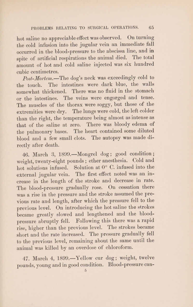 hot saline no appreciable effect was observed. On turning the cold infusion into the jugular vein an immediate fall occurred in the blood-pressure to the abscissa line, and in spite of artificial respirations the animal died. The total amount of hot and cold saline injected was six hundred cubic centimetres. Post-Mortem.—The dog’s neck was exceedingly cold to the touch. The intestines were dark blue, the walls somewhat thickened. There was no fluid in the stomach or the intestines. The veins were engorged and tense. The muscles of the thorax were soggy, but those of the extremities were dry. The lungs were cold, the left colder than the right, the temperature being almost as intense as that of the saline at zero. There was bloody edema of the pulmonary bases. The heart contained some diluted blood and a few small clots. The autopsy was made di¬ rectly after death. 46. March 3, 1899—Mongrel dog; good condition; weight, twenty-eight pounds ; ether anesthesia. Cold and hot solutions infused. Solution at 0° C. infused into the external jugular vein. The first effect noted was an in¬ crease in the length of the stroke and decrease in rate. The blood-pressure gradually rose. On cessation there was a rise in the pressure and the stroke assumed the pre¬ vious rate and length, after which the pressure fell to the previous level. On introducing the hot saline the strokes became greatly slowed and lengthened and the blood- pressure abruptly fell. Following this there was a rapid rise, higher than the previous level. The strokes became short and the rate increased. The pressure gradually fell to the previous level, remaining about the same until the animal was killed by an overdose of chloroform. 47. March 4, 1899.—Yellow cur dog; weight, twelve pounds, young and in good condition. Blood-pressure can-