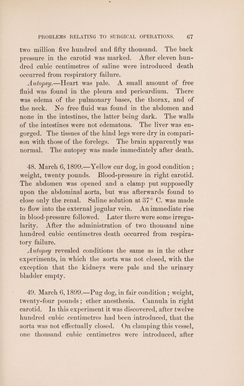 two million five hundred and fifty thousand. The back pressure in the carotid was marked. After eleven hun¬ dred cubic centimetres of saline were introduced death occurred from respiratory failure. Autopsy.—Heart was pale. A small amount of free fluid was found in the pleura and pericardium. There was edema of the pulmonary bases, the thorax, and of the neck. No free fluid was found in the abdomen and none in the intestines, the latter being dark. The walls of the intestines were not edematous. The liver was en¬ gorged. The tissues of the hind legs were dry in compari¬ son with those of the forelegs. The brain apparently was normal. The autopsy was made immediately after death. 48. March 6,1899.—Yellow cur dog, in good condition ; weight, twenty pounds. Blood-pressure in right carotid. The abdomen was opened and a clamp put supposedly upon the abdominal aorta, but was afterwards found to close only the renal. Saline solution at 37° C. was made to flow into the external jugular vein. An immediate rise in blood-pressure followed. Later there were some irregu¬ larity. After the administration of two thousand nine hundred cubic centimetres death occurred from respira¬ tory failure. Autopsy revealed conditions the same as in the other experiments, in which the aorta was not closed, with the exception that the kidneys were pale and the urinary bladder empty. 49. March 6,1899.—Pug dog, in fair condition ; weight, twenty-four pounds ; ether anesthesia. Cannula in right carotid. In this experiment it was discovered, after twelve hundred cubic centimetres had been introduced, that the aorta was not effectually closed. On clamping this vessel, one thousand cubic centimetres were introduced, after