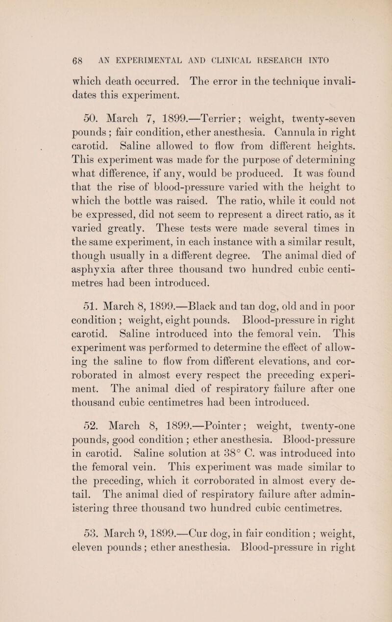 which death occurred. The error in the technique invali¬ dates this experiment. 50. March 7, 1899.—Terrier; weight, twenty-seven pounds ; fair condition, ether anesthesia. Cannula in right carotid. Saline allowed to flow from different heights. This experiment was made for the purpose of determining what difference, if any, would be produced. It was found that the rise of blood-pressnre varied with the height to which the bottle was raised. The ratio, while it could not he expressed, did not seem to represent a direct ratio, as it varied greatly. These tests wrere made several times in the same experiment, in each instance with a similar result, though usually in a different degree. The animal died of asphyxia after three thousand two hundred cubic centi¬ metres had been introduced. 51. March 8, 1899.—Black and tan dog, old and in poor condition ; weight, eight pounds. Blood-pressure in right carotid. Saline introduced into the femoral vein. This experiment was performed to determine the effect of allow¬ ing the saline to flow from different elevations, and cor¬ roborated in almost every respect the preceding experi¬ ment. The animal died of respiratory failure after one thousand cubic centimetres had been introduced. 52. March 8, 1899.—Pointer; weight, twenty-one pounds, good condition ; ether anesthesia. Blood-pressure in carotid. Saline solution at 38° C. was introduced into the femoral vein. This experiment was made similar to the preceding, which it corroborated in almost every de¬ tail. The animal died of respiratory failure after admin¬ istering three thousand two hundred cubic centimetres. 53. March 9, 1899.—Cur dog, in fair condition ; weight, eleven pounds ; ether anesthesia. Bloodqaressure in right