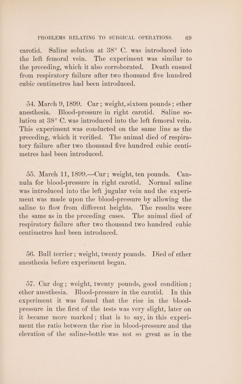 carotid. Saline solution at 38° C. was introduced into the left femoral vein. The experiment was similar to the preceding, which it also corroborated. Death ensued from respiratory failure after two thousand five hundred cubic centimetres had been introduced. 54. March 9,1899. Cur ; weight, sixteen pounds ; ether anesthesia. Blood-pressure in right carotid. Saline so¬ lution at 38° C. was introduced into the left femoral vein. This experiment was conducted on the same line as the preceding, which it verified. The animal died of respira¬ tory failure after two thousand five hundred cubic centi¬ metres had been introduced. 55. March 11, 1899.—Cur; weight, ten pounds. Can¬ nula for blood-pressure in right carotid. Normal saline was introduced into the left jugular vein and the experi¬ ment was made upon the blood-pressure by allowing the saline to flow from different heights. The results were the same as in the preceding cases. The animal died of respiratory failure after two thousand two hundred cubic centimetres had been introduced. 56. Bull terrier ; weight, twenty pounds. Died of ether anesthesia before experiment began. 57. Cur dog; weight, twenty pounds, good condition ; ether anesthesia. Blood-pressure in the carotid. In this experiment it was found that the rise in the blood- pressure in the first of the tests was very slight, later on it became more marked ; that is to say, in this experi¬ ment the ratio between the rise in blood-pressure and the elevation of the saline-bottle Avas not so great as in the