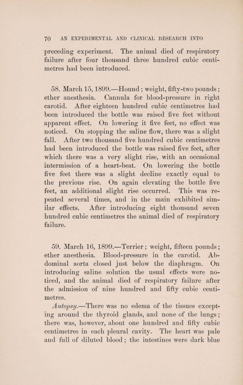 preceding experiment. The animal died of respiratory failure after four thousand three hundred cubic centi¬ metres had been introduced. 58. March 15,1899.—Hound ; weight, fifty-two pounds ; ether anesthesia. Cannula for blood-pressure in right carotid. After eighteen hundred cubic centimetres had been introduced the bottle was raised five feet without apparent effect. On lowering it five feet, no effect was noticed. On stopping the saline flow, there was a slight fall. After two thousand five hundred cubic centimetres had been introduced the bottle was raised five feet, after which there was a very slight rise, with an occasional intermission of a heart-beat. On lowering the bottle five feet there was a slight decline exactly equal to the previous rise. On again elevating the bottle five feet, an additional slight rise occurred. This was re¬ peated several times, and in the main exhibited sim¬ ilar effects. After introducing eight thousand seven hundred cubic centimetres the animal died of respiratory failure. 59. March 16, 1899.—Terrier ; weight, fifteen pounds ; ether anesthesia. Blood-pressure in the carotid. Ab¬ dominal aorta closed just below the diaphragm. On introducing saline solution the usual effects were no¬ ticed, and the animal died of respiratory failure after the admission of nine hundred and fifty cubic centi¬ metres. Autopsy.—There was no edema of the tissues except¬ ing around the thyroid glands, and none of the lungs; there was, however, about one hundred and fifty cubic centimetres in each pleural cavity. The heart was pale and full of diluted blood; the intestines were dark blue