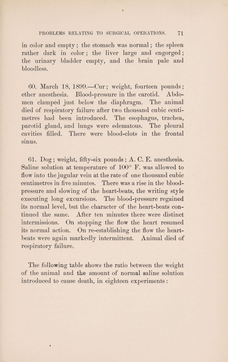 in color and empty; the stomach was normal; the spleen rather dark in color; the liver large and engorged; the urinary bladder empty, and the brain pale and bloodless. 60. March 18, 1899.—Cur; weight, fourteen pounds; ether anesthesia. Blood-pressure in the carotid. Abdo¬ men clamped just below the diaphragm. The animal died of respiratory failure after two thousand cubic centi¬ metres had been introduced. The esophagus, trachea, parotid gland, and lungs were edematous. The pleural cavities filled. There were blood-clots in the frontal sinus. 61. Dog; weight, fifty-six pounds; A. C. E. anesthesia. Saline solution at temperature of 100° F. was allowed to flow into the jugular vein at the rate of one thousand cubic centimetres in five minutes. There was a rise in the blood- pressufe and slowing of the heart-beats, the writing style executing long excursions. The blood-pressure regained its normal level, but the character of the heart-beats con¬ tinued the same. After ten minutes there were distinct intermissions. On stopping the flow the heart resumed its normal action. On re-establishing the flow the heart¬ beats were again markedly intermittent. Animal died of respiratory failure. The following table shows the ratio between the weight of the animal and the amount of normal saline solution introduced to cause death, in eighteen experiments: