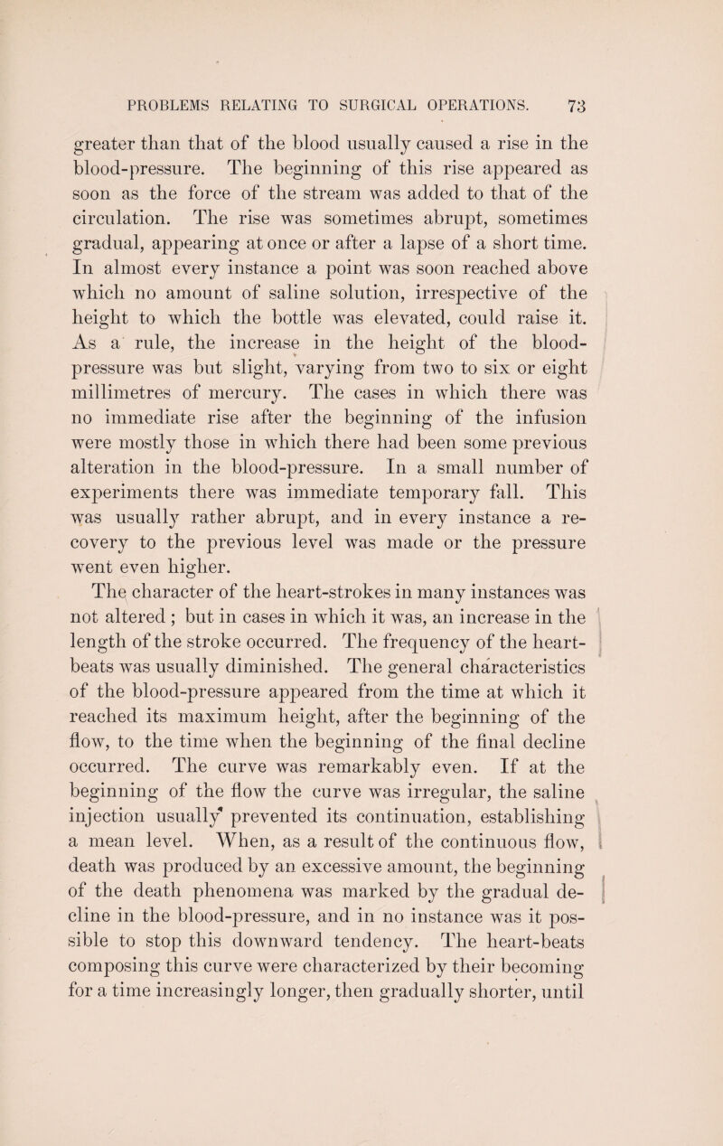 greater than that of the blood usually caused a rise in the blood-pressure. The beginning of this rise appeared as soon as the force of the stream was added to that of the circulation. The rise was sometimes abrupt, sometimes gradual, appearing at once or after a lapse of a short time. In almost every instance a point was soon reached above which no amount of saline solution, irrespective of the height to which the bottle was elevated, could raise it. As a rule, the increase in the height of the blood- pressure was but slight, varying from two to six or eight millimetres of mercury. The cases in which there was no immediate rise after the beginning of the infusion wTere mostly those in wdiich there had been some previous alteration in the blood-pressure. In a small number of experiments there was immediate temporary fall. This was usually rather abrupt, and in every instance a re¬ covery to the previous level was made or the pressure went even higher. Thq character of the heart-strokes in many instances was not altered ; but in cases in which it was, an increase in the length of the stroke occurred. The frequency of the heart¬ beats was usually diminished. The general characteristics of the blood-pressure appeared from the time at which it reached its maximum height, after the beginning of the flow, to the time when the beginning of the final decline occurred. The curve was remarkably even. If at the beginning of the flow the curve was irregular, the saline injection usually prevented its continuation, establishing a mean level. When, as a result of the continuous flow, 1 death was produced by an excessive amount, the beginning of the death phenomena was marked by the gradual de¬ cline in the blood-pressure, and in no instance was it pos¬ sible to stop this downward tendency. The heart-beats composing this curve were characterized by their becoming for a time increasingly longer, then gradually shorter, until