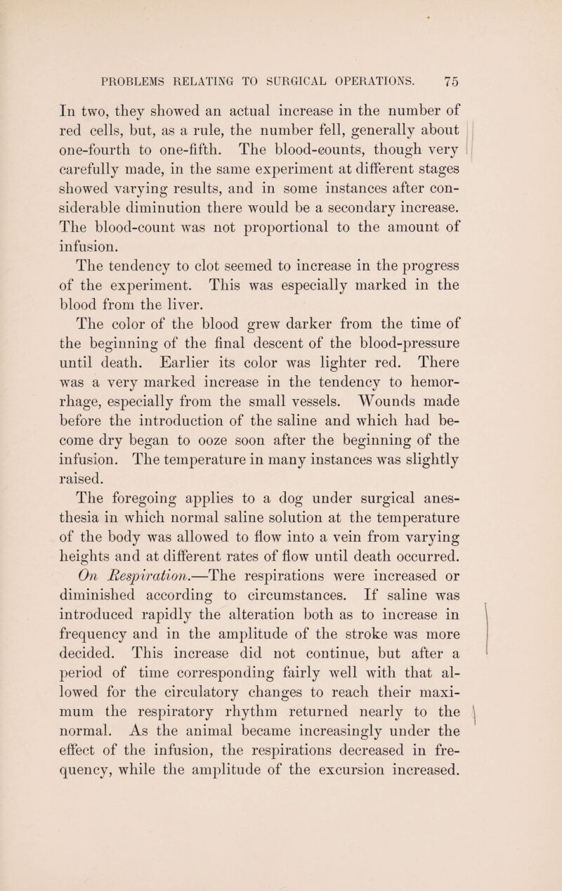 In two, they showed an actual increase in the number of red cells, but, as a rule, the number fell, generally about one-fourth to one-fifth. The blood-counts, though very carefully made, in the same experiment at different stages showed varying results, and in some instances after con¬ siderable diminution there would be a secondary increase. The blood-count was not proportional to the amount of infusion. The tendency to clot seemed to increase in the progress of the experiment. This was especially marked in the blood from the liver. The color of the blood grew darker from the time of the beginning of the final descent of the blood-pressure until death. Earlier its color was lighter red. There was a very marked increase in the tendency to hemor¬ rhage, especially from the small vessels. Wounds made before the introduction of the saline and which had be¬ come dry began to ooze soon after the beginning of the infusion. The temperature in many instances was slightly raised. The foregoing applies to a dog under surgical anes¬ thesia in which normal saline solution at the temperature of the body was allowed to flow into a vein from varying heights and at different rates of flow until death occurred. On Respiration.—The respirations were increased or diminished according to circumstances. If saline was introduced rapidly the alteration both as to increase in frequency and in the amplitude of the stroke was more decided. This increase did not continue, but after a period of time corresponding fairly well with that al¬ lowed for the circulatory changes to reach their maxi¬ mum the respiratory rhythm returned nearly to the normal. As the animal became increasingly under the effect of the infusion, the respirations decreased in fre¬ quency, while the amplitude of the excursion increased.