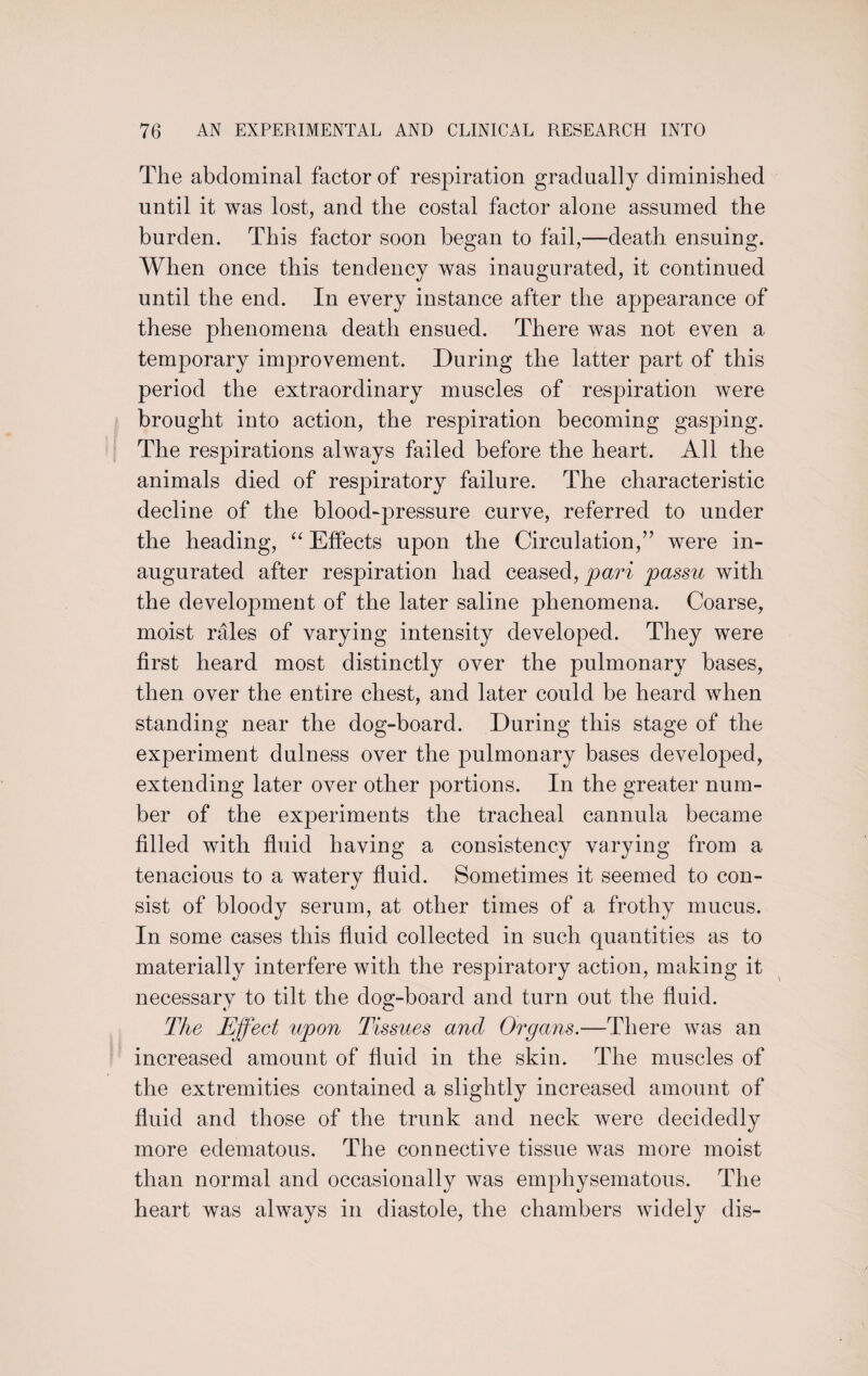 The abdominal factor of respiration gradually diminished until it was lost, and the costal factor alone assumed the burden. This factor soon began to fail,—death ensuing. When once this tendency was inaugurated, it continued until the end. In every instance after the appearance of these phenomena death ensued. There was not even a temporary improvement. During the latter part of this period the extraordinary muscles of respiration were brought into action, the respiration becoming gasping. The respirations always failed before the heart. All the animals died of respiratory failure. The characteristic decline of the blood-pressure curve, referred to under the heading, “ Effects upon the Circulation,” were in¬ augurated after respiration had ceased, pari passu with the development of the later saline phenomena. Coarse, moist rales of varying intensity developed. They were first heard most distinctly over the pulmonary bases, then over the entire chest, and later could be heard when standing near the dog-board. During this stage of the experiment dulness over the pulmonary bases developed, extending later over other portions. In the greater num¬ ber of the experiments the tracheal cannula became filled with fluid having a consistency varying from a tenacious to a watery fluid. Sometimes it seemed to con¬ sist of bloody serum, at other times of a frothy mucus. In some cases this fluid collected in such quantities as to materially interfere with the respiratory action, making it necessary to tilt the dog-board and turn out the fluid. The Effect upon Tissues and Organs.—There was an increased amount of fluid in the skin. The muscles of the extremities contained a slightly increased amount of fluid and those of the trunk and neck were decidedly more edematous. The connective tissue was more moist than normal and occasionally was emphysematous. The heart was always in diastole, the chambers widely dis-