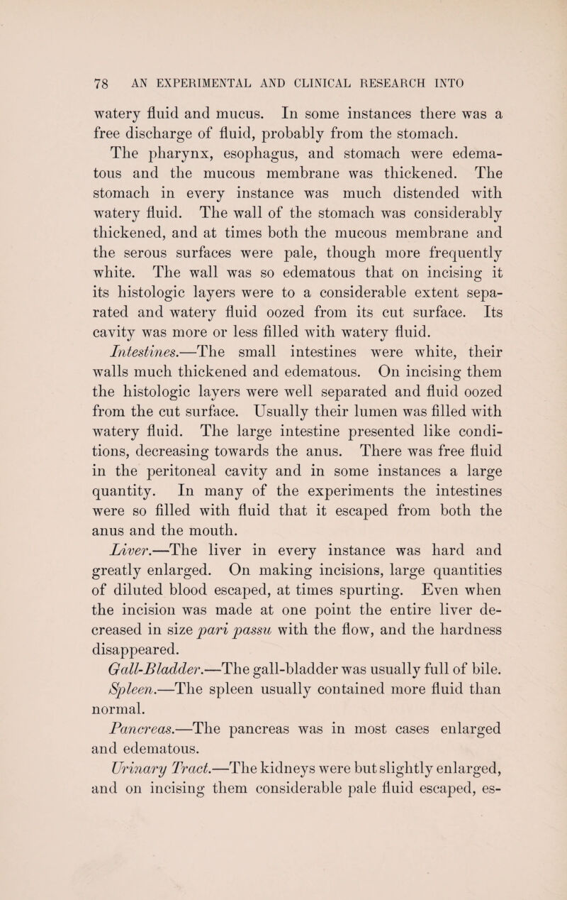 watery fluid and mucus. In some instances there was a free discharge of fluid, probably from the stomach. The pharynx, esophagus, and stomach were edema¬ tous and the mucous membrane was thickened. The stomach in every instance was much distended with watery fluid. The wall of the stomach was considerably thickened, and at times both the mucous membrane and the serous surfaces were pale, though more frequently white. The wall was so edematous that on incising it its histologic layers were to a considerable extent sepa¬ rated and watery fluid oozed from its cut surface. Its cavity was more or less filled with watery fluid. Intestines.—The small intestines were white, their walls much thickened and edematous. On incising them the histologic layers were well separated and fluid oozed from the cut surface. Usually their lumen was filled with watery fluid. The large intestine presented like condi¬ tions, decreasing towards the anus. There was free fluid in the peritoneal cavity and in some instances a large quantity. In many of the experiments the intestines were so filled with fluid that it escaped from both the anus and the mouth. Liver.-—The liver in every instance was hard and greatly enlarged. On making incisions, large quantities of diluted blood escaped, at times spurting. Even when the incision was made at one point the entire liver de¬ creased in size pari passu with the flow, and the hardness disappeared. Gall-Bladder.—The gall-bladder was usually full of bile. Spleen.—The spleen usually contained more fluid than normal. Pancreas.—The pancreas was in most cases enlarged and edematous. Urinary Tract.—The kidneys were but slightly enlarged, and on incising them considerable pale fluid escaped, es-