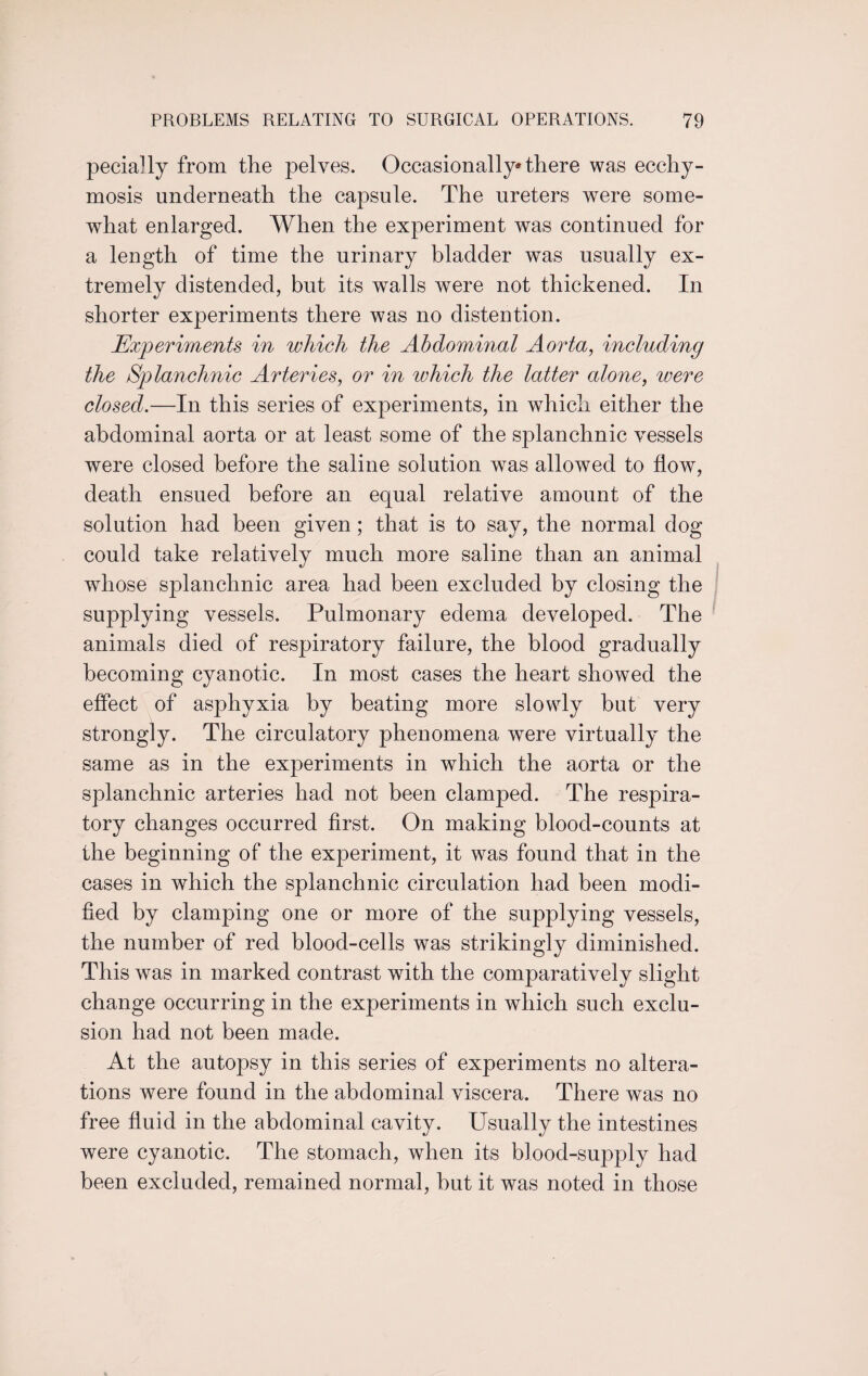 pecially from the pelves. Occasionally* there was ecchy- mosis underneath the capsule. The ureters were some¬ what enlarged. When the experiment was continued for a length of time the urinary bladder was usually ex¬ tremely distended, but its walls were not thickened. In shorter experiments there was no distention. Experiments in which the Abdominal Aorta, including the Splanchnic Arteries, or in which the latter alone, were closed.—In this series of experiments, in which either the abdominal aorta or at least some of the splanchnic vessels were closed before the saline solution was allowed to flow, death ensued before an equal relative amount of the solution had been given; that is to say, the normal dog could take relatively much more saline than an animal whose splanchnic area had been excluded by closing the supplying vessels. Pulmonary edema developed. The animals died of respiratory failure, the blood gradually becoming cyanotic. In most cases the heart showed the effect of asphyxia by beating more slowly hut very strongly. The circulatory phenomena were virtually the same as in the experiments in which the aorta or the splanchnic arteries had not been clamped. The respira¬ tory changes occurred first. On making blood-counts at the beginning of the experiment, it was found that in the cases in which the splanchnic circulation had been modi¬ fied by clamping one or more of the supplying vessels, the number of red blood-cells was strikingly diminished. This was in marked contrast with the comparatively slight change occurring in the experiments in which such exclu¬ sion had not been made. At the autopsy in this series of experiments no altera¬ tions were found in the abdominal viscera. There was no free fluid in the abdominal cavity. Usually the intestines were cyanotic. The stomach, when its blood-supply had been excluded, remained normal, hut it was noted in those