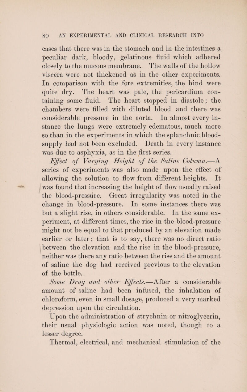 cases that there was in the stomach and in the intestines a peculiar dark, bloody, gelatinous fluid which adhered closely to the mucous membrane. The walls of the hollow viscera were not thickened as in the other experiments. In comparison with the fore extremities, the hind were quite dry. The heart was pale, the pericardium con¬ taining some fluid. The heart stopped in diastole; the chambers were filled with diluted blood and there was considerable pressure in the aorta. In almost every in¬ stance the lungs were extremely edematous, much more so than in the experiments in which the splanchnic blood- supply had not been excluded. Death in every instance was due to asphyxia, as in the first series. Effect of Varying Height of the Saline Column.—A series of experiments was also made upon the effect of allowing the solution to flow from different heights. It was found that increasing the height of flow usually raised the blood-pressure. Great irregularity was noted in the change in blood-pressure. In some instances there was but a slight rise, in others considerable. In the same ex¬ periment, at different times, the rise in the blood-pressure might not be equal to that produced by an elevation made earlier or later; that is to say, there was no direct ratio between the elevation and the rise in the blood-pressure, neither was there any ratio between the rise and the amount of saline the dog had received previous to the elevation of the bottle. Some Drug and other Effects.—After a considerable amount of saline had been infused, the inhalation of chloroform, even in small dosage, produced a very marked depression upon the circulation. Upon the administration of strychnin or nitroglycerin, their usual physiologic action was noted, though to a lesser degree. Thermal, electrical, and mechanical stimulation of the
