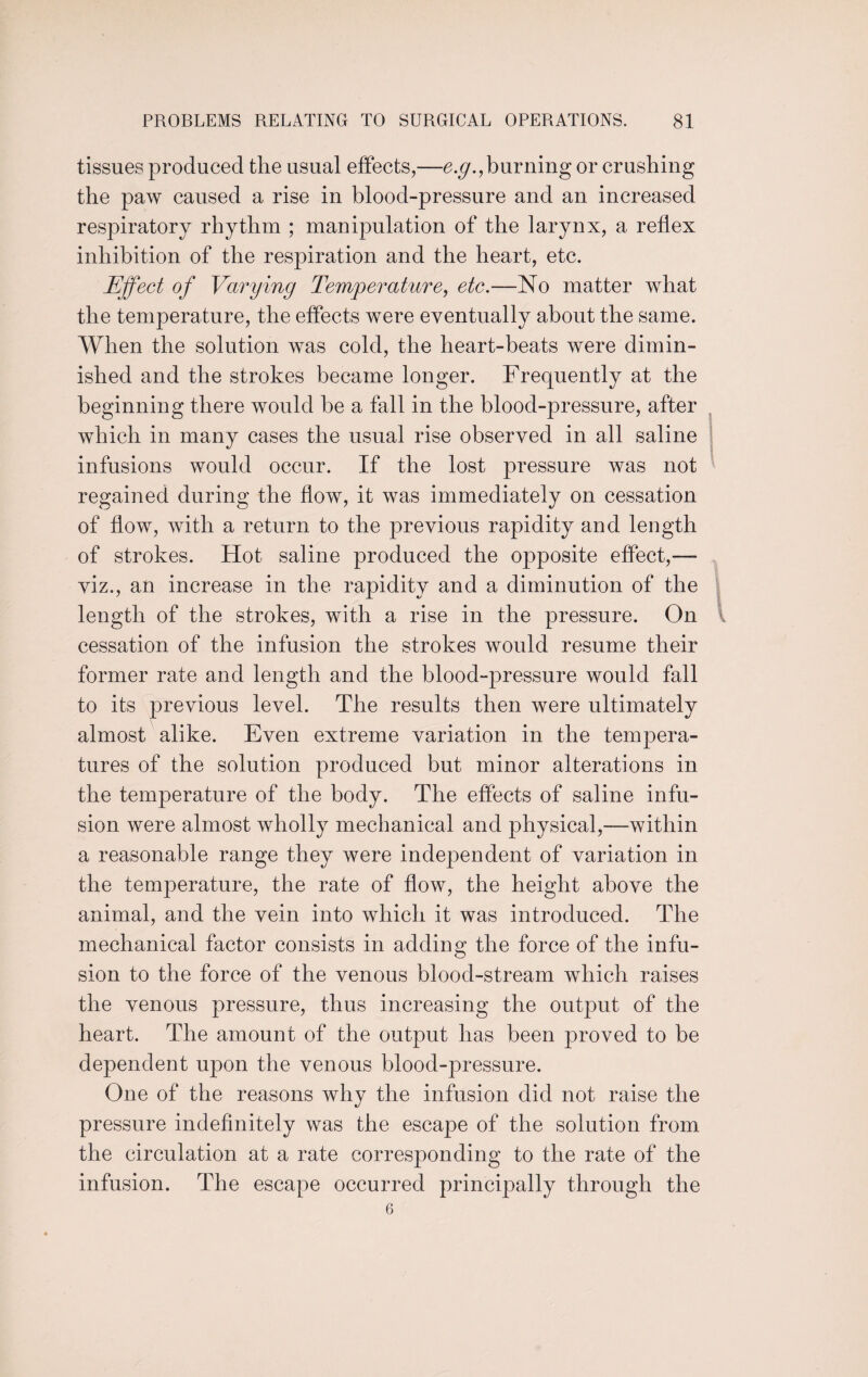 tissues produced the usual effects,—e.g., burning or crushing the paw caused a rise in blood-pressure and an increased respiratory rhythm ; manipulation of the larynx, a reflex inhibition of the respiration and the heart, etc. Effect of Varying Temperature, etc.—No matter wdiat the temperature, the effects were eventually about the same. When the solution was cold, the heart-beats were dimin¬ ished and the strokes became longer. Frequently at the beginning there would be a fall in the blood-pressure, after which in many cases the usual rise observed in all saline infusions would occur. If the lost pressure was not regained during the flow, it was immediately on cessation of flow, with a return to the previous rapidity and length of strokes. Hot saline produced the opposite effect,—- viz., an increase in the rapidity and a diminution of the length of the strokes, with a rise in the pressure. On cessation of the infusion the strokes would resume their former rate and length and the blood-pressure would fall to its previous level. The results then were ultimately almost alike. Even extreme variation in the tempera¬ tures of the solution produced but minor alterations in the temperature of the body. The effects of saline infu¬ sion were almost wholly mechanical and physical,—within a reasonable range they were independent of variation in the temperature, the rate of flow, the height above the animal, and the vein into which it was introduced. The mechanical factor consists in adding the force of the infu¬ sion to the force of the venous blood-stream which raises the venous pressure, thus increasing the output of the heart. The amount of the output has been proved to be dependent upon the venous blood-pressure. One of the reasons why the infusion did not raise the pressure indefinitely was the escape of the solution from the circulation at a rate corresponding to the rate of the infusion. The escape occurred principally through the 6