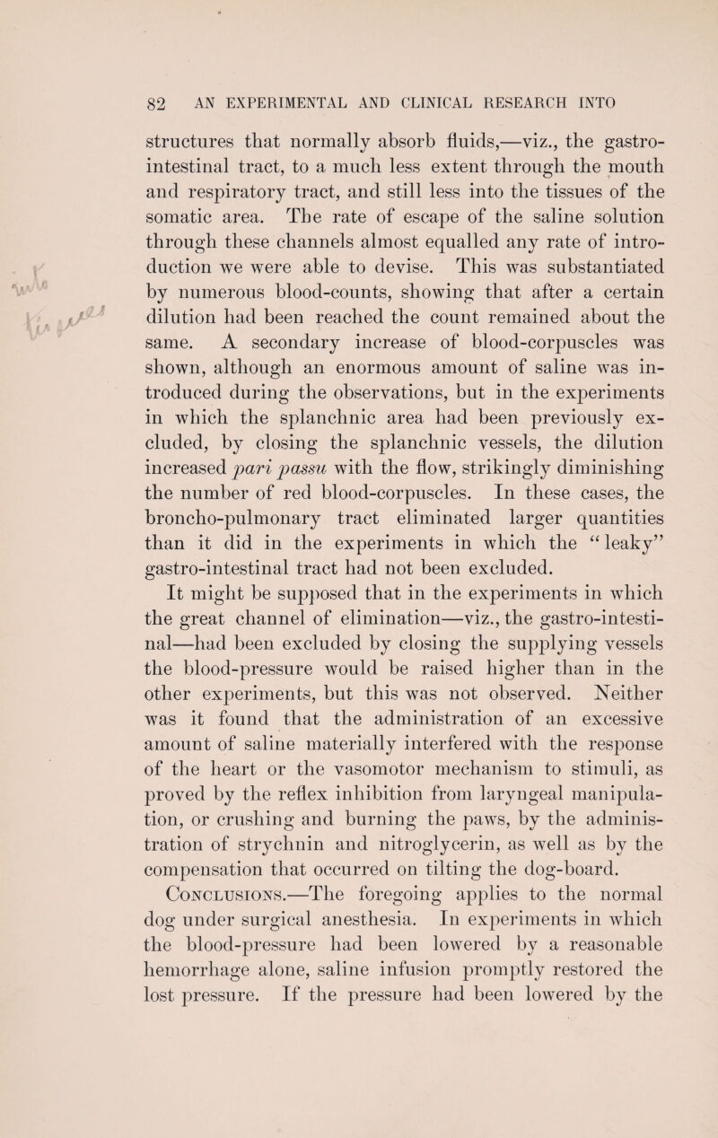 structures that normally absorb fluids,—viz., the gastro¬ intestinal tract, to a much less extent through the mouth and respiratory tract, and still less into the tissues of the somatic area. The rate of escape of the saline solution through these channels almost equalled any rate of intro¬ duction we were able to devise. This was substantiated by numerous blood-counts, showing that after a certain dilution had been reached the count remained about the same. A secondary increase of blood-corpuscles was shown, although an enormous amount of saline was in¬ troduced during the observations, but in the experiments in which the splanchnic area had been previously ex¬ cluded, by closing the splanchnic vessels, the dilution increased pari passu with the flow, strikingly diminishing the number of red blood-corpuscles. In these cases, the broncho-pulmonary tract eliminated larger quantities than it did in the experiments in which the “ leaky” gastro-intestinal tract had not been excluded. It might be supposed that in the experiments in which the great channel of elimination—viz., the gastro-intesti¬ nal—had been excluded by closing the supplying vessels the blood-pressure would be raised higher than in the other experiments, but this was not observed. Neither was it found that the administration of an excessive amount of saline materially interfered with the response of the heart or the vasomotor mechanism to stimuli, as proved by the reflex inhibition from laryngeal manipula¬ tion, or crushing and burning the paws, by the adminis¬ tration of strychnin and nitroglycerin, as well as by the compensation that occurred on tilting the dog-hoard. Conclusions.—The foregoing applies to the normal dog under surgical anesthesia. In experiments in which the blood-pressure had been lowered by a reasonable hemorrhage alone, saline infusion promptly restored the lost pressure. If the pressure had been lowered by the