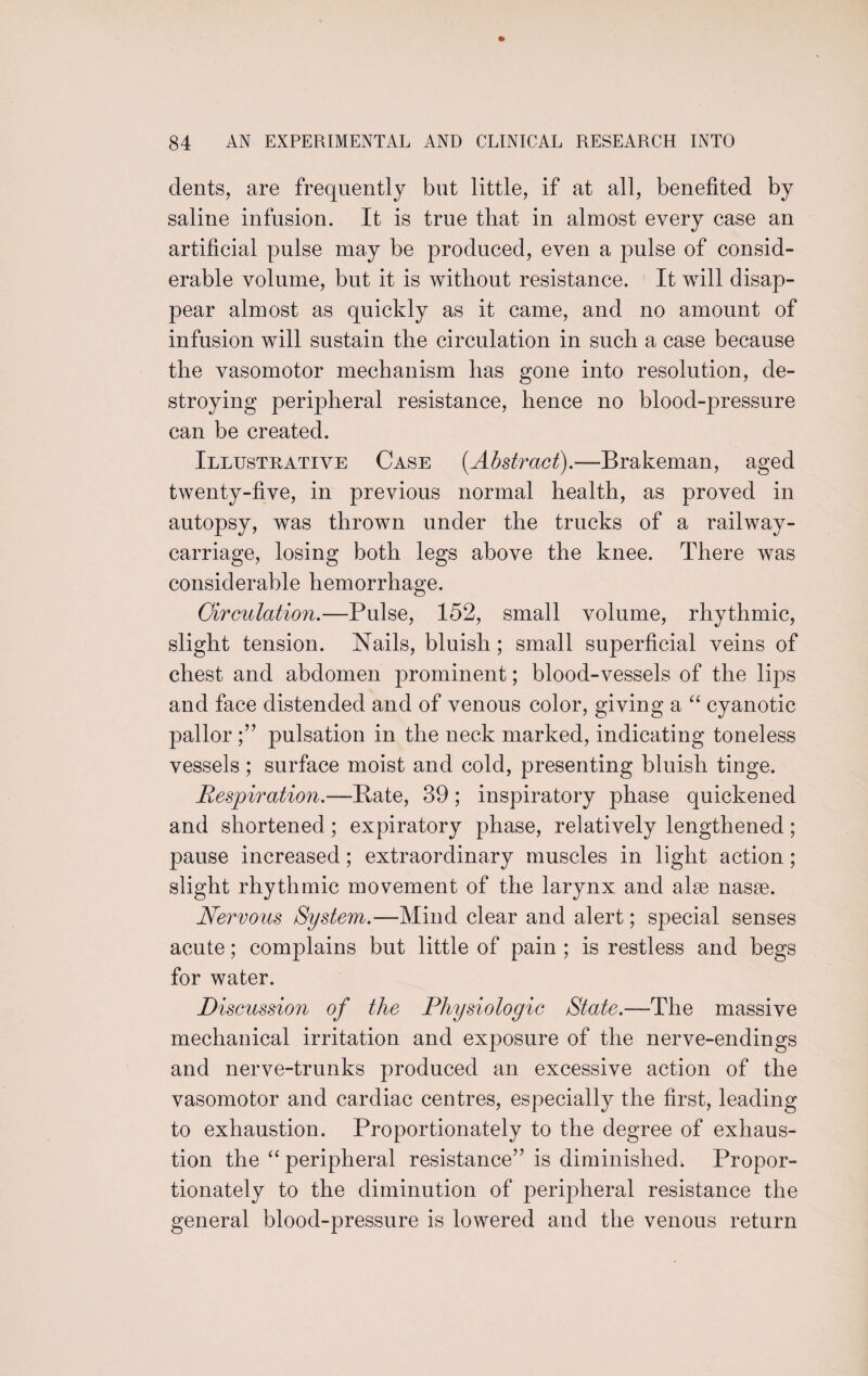 dents, are frequently but little, if at all, benefited by saline infusion. It is true that in almost every case an artificial pulse may be produced, even a pulse of consid¬ erable volume, but it is without resistance. It will disap¬ pear almost as quickly as it came, and no amount of infusion will sustain the circulation in such a case because the vasomotor mechanism has gone into resolution, de¬ stroying peripheral resistance, hence no blood-pressure can be created. Illustrative Case [Abstract).—Brakeman, aged twenty-five, in previous normal health, as proved in autopsy, was thrown under the trucks of a railway- carriage, losing both legs above the knee. There was considerable hemorrhage. Circulation.—Pulse, 152, small volume, rhythmic, slight tension. Nails, bluish; small superficial veins of chest and abdomen prominent; blood-vessels of the lips and face distended and of venous color, giving a “ cyanotic pallor pulsation in the neck marked, indicating toneless vessels; surface moist and cold, presenting bluish tinge. Respiration.—Bate, 39; inspiratory phase quickened and shortened; expiratory phase, relatively lengthened; pause increased; extraordinary muscles in light action ; slight rhythmic movement of the larynx and alee nasse. Nervous System.—Mind clear and alert; special senses acute; complains but little of pain ; is restless and begs for water. jDiscussion of the Physiologic State.—The massive mechanical irritation and exposure of the nerve-endings and nerve-trunks produced an excessive action of the vasomotor and cardiac centres, especially the first, leading to exhaustion. Proportionately to the degree of exhaus¬ tion the “ peripheral resistance” is diminished. Propor¬ tionately to the diminution of peripheral resistance the general blood-pressure is lowered and the venous return