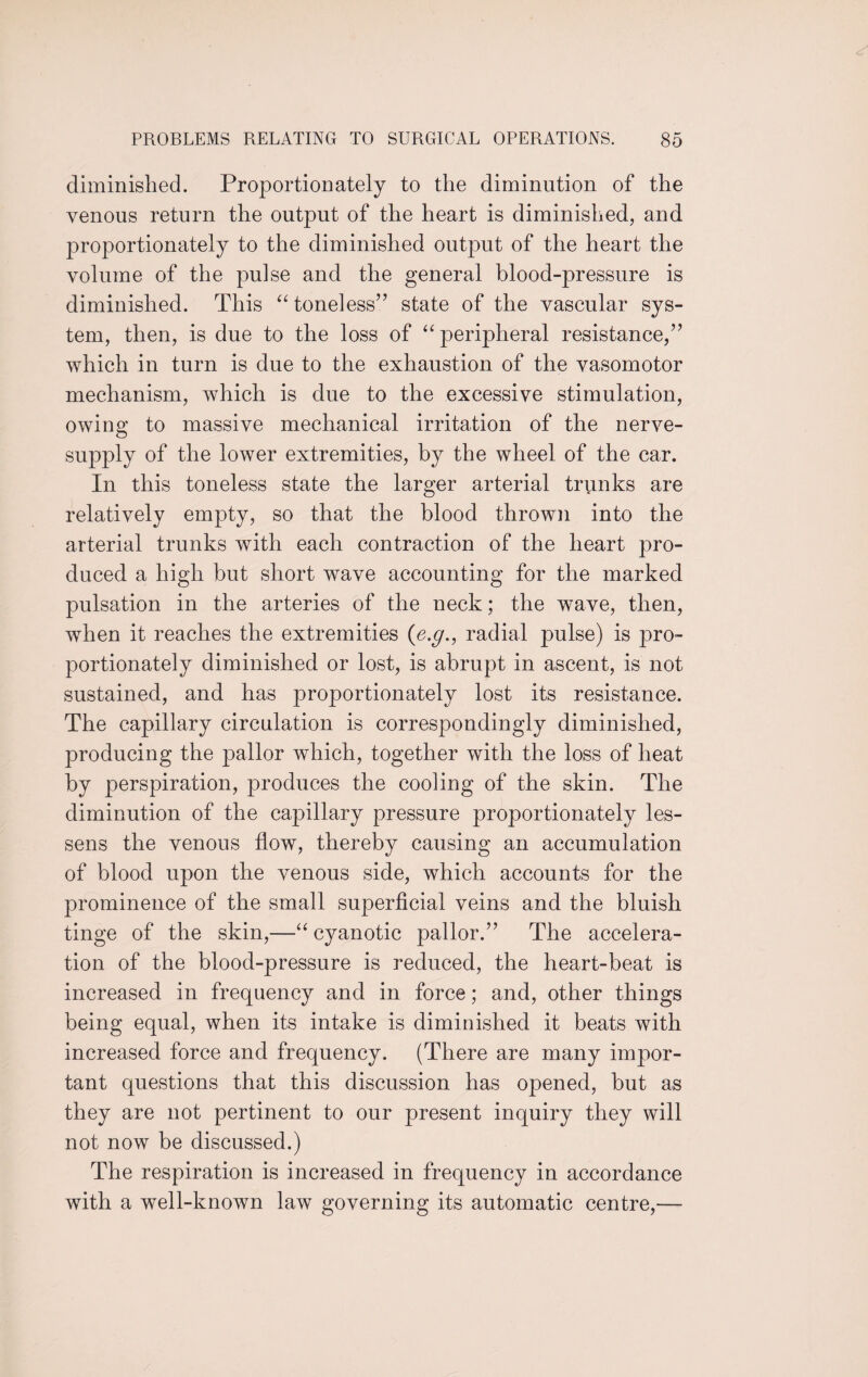 diminished. Proportionately to the diminution of the venous return the output of the heart is diminished, and proportionately to the diminished output of the heart the volume of the pulse and the general blood-pressure is diminished. This “ toneless” state of the vascular sys¬ tem, then, is due to the loss of “ peripheral resistance,” which in turn is due to the exhaustion of the vasomotor mechanism, which is due to the excessive stimulation, owing to massive mechanical irritation of the nerve- supply of the lower extremities, by the wheel of the car. In this toneless state the larger arterial trunks are relatively empty, so that the blood thrown into the arterial trunks with each contraction of the heart pro¬ duced a high but short wave accounting for the marked pulsation in the arteries of the neck; the wave, then, when it reaches the extremities (e.g., radial pulse) is pro¬ portionately diminished or lost, is abrupt in ascent, is not sustained, and has proportionately lost its resistance. The capillary circulation is correspondingly diminished, producing the pallor which, together with the loss of heat by perspiration, produces the cooling of the skin. The diminution of the capillary pressure proportionately les¬ sens the venous flow, thereby causing an accumulation of blood upon the venous side, which accounts for the prominence of the small superficial veins and the bluish tinge of the skin,—“ cyanotic pallor.” The accelera¬ tion of the blood-pressure is reduced, the heart-beat is increased in frequency and in force; and, other things being equal, when its intake is diminished it beats with increased force and frequency. (There are many impor¬ tant questions that this discussion has opened, but as they are not pertinent to our present inquiry they will not now be discussed.) The respiration is increased in frequency in accordance with a well-known law governing its automatic centre,—