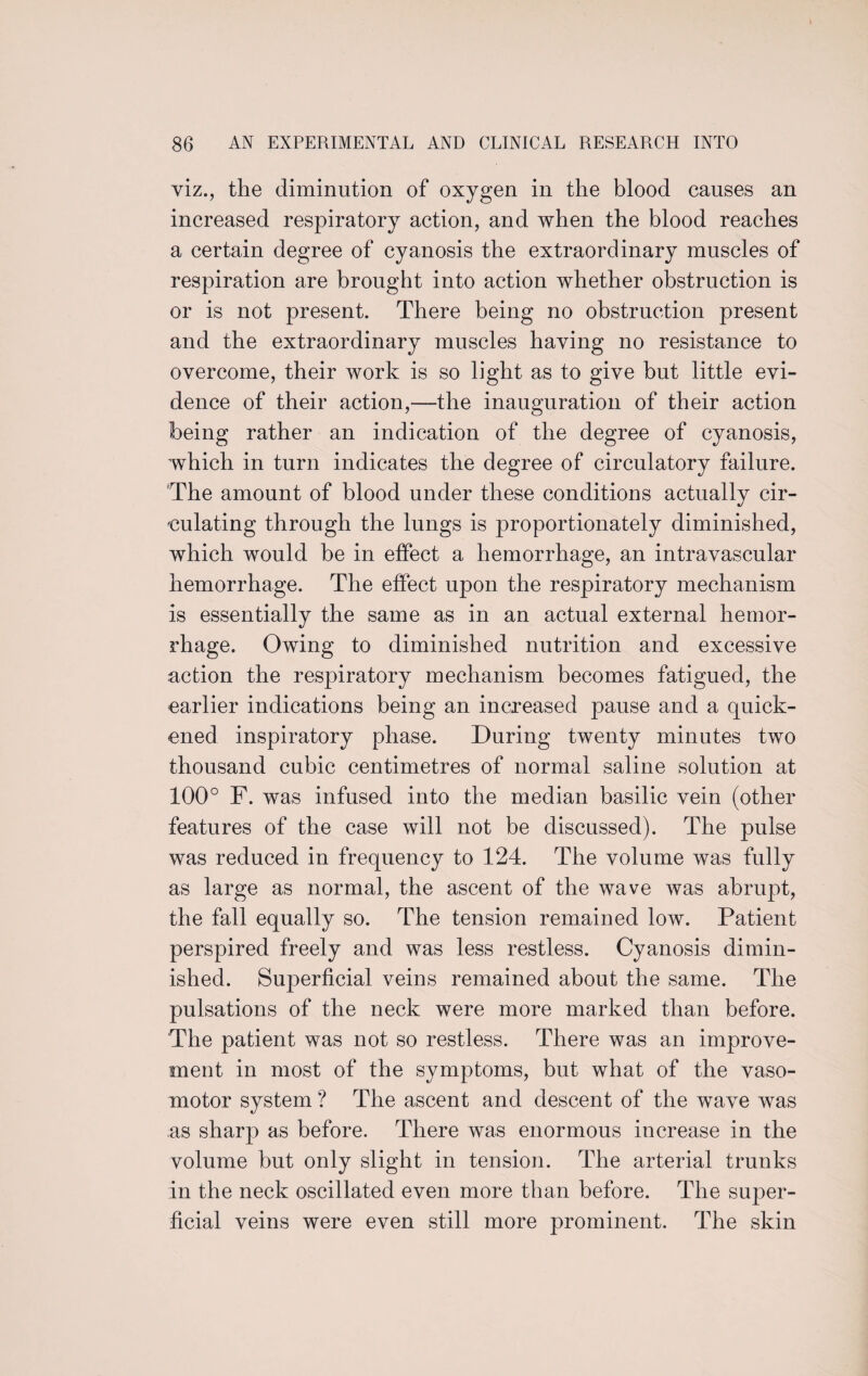 viz., the diminution of oxygen in the blood causes an increased respiratory action, and when the blood reaches a certain degree of cyanosis the extraordinary muscles of respiration are brought into action whether obstruction is or is not present. There being no obstruction present and the extraordinary muscles haying no resistance to overcome, their work is so light as to give but little evi¬ dence of their action,—the inauguration of their action being rather an indication of the degree of cyanosis, which in turn indicates the degree of circulatory failure. The amount of blood under these conditions actually cir¬ culating through the lungs is proportionately diminished, which would be in effect a hemorrhage, an intravascular hemorrhage. The effect upon the respiratory mechanism is essentially the same as in an actual external hemor¬ rhage. Owing to diminished nutrition and excessive action the respiratory mechanism becomes fatigued, the earlier indications being an increased pause and a quick¬ ened inspiratory phase. During twenty minutes two thousand cubic centimetres of normal saline solution at 100° F. was infused into the median basilic vein (other features of the case will not be discussed). The pulse was reduced in frequency to 124. The volume was fully as large as normal, the ascent of the wave was abrupt, the fall equally so. The tension remained low. Patient perspired freely and was less restless. Cyanosis dimin¬ ished. Superficial veins remained about the same. The pulsations of the neck were more marked than before. The patient was not so restless. There was an improve¬ ment in most of the symptoms, but what of the vaso¬ motor system ? The ascent and descent of the wave was as sharp as before. There was enormous increase in the volume but only slight in tension. The arterial trunks in the neck oscillated even more than before. The super¬ ficial veins were even still more prominent. The skin