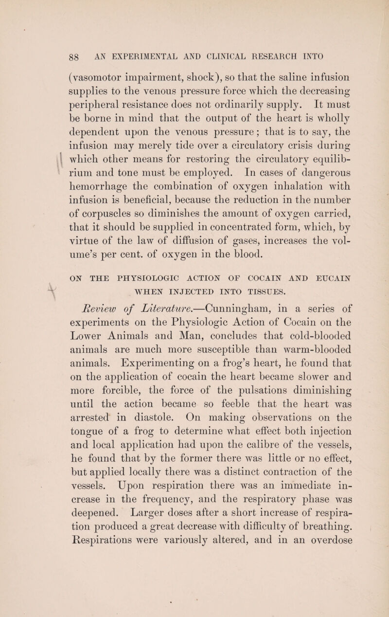 (vasomotor impairment, shock), so that the saline infusion supplies to the venous pressure force which the decreasing peripheral resistance does not ordinarily supply. It must be borne in mind that the output of the heart is wholly dependent upon the venous pressure ; that is to say, the infusion may merely tide over a circulatory crisis during which other means for restoring the circulatory equilib¬ rium and tone must be employed. In cases of dangerous hemorrhage the combination of oxygen inhalation with infusion is beneficial, because the reduction in the number of corpuscles so diminishes the amount of oxygen carried, that it should be supplied in concentrated form, which, by virtue of the law of diffusion of gases, increases the vol¬ ume’s per cent, of oxygen in the blood. ON THE PHYSIOLOGIC ACTION OF COCAIN AND EUCAIN WHEN INJECTED INTO TISSUES. Review of Literature.—Cunningham, in a series of experiments on the Physiologic Action of Cocain on the Lower Animals and Man, concludes that cold-blooded animals are much more susceptible than warm-blooded animals. Experimenting on a frog’s heart, he found that on the application of cocain the heart became slower and more forcible, the force of the pulsations diminishing until the action became so feeble that the heart was arrested in diastole. On making observations on the tongue of a frog to determine what effect both injection and local application had upon the calibre of the vessels, he found that by the former there was little or no effect, but applied locally there was a distinct contraction of the vessels. Upon respiration there was an immediate in¬ crease in the frequency, and the respiratory phase was deepened. Larger doses after a short increase of respira¬ tion produced a great decrease with difficulty of breathing. Inspirations were variously altered, and in an overdose