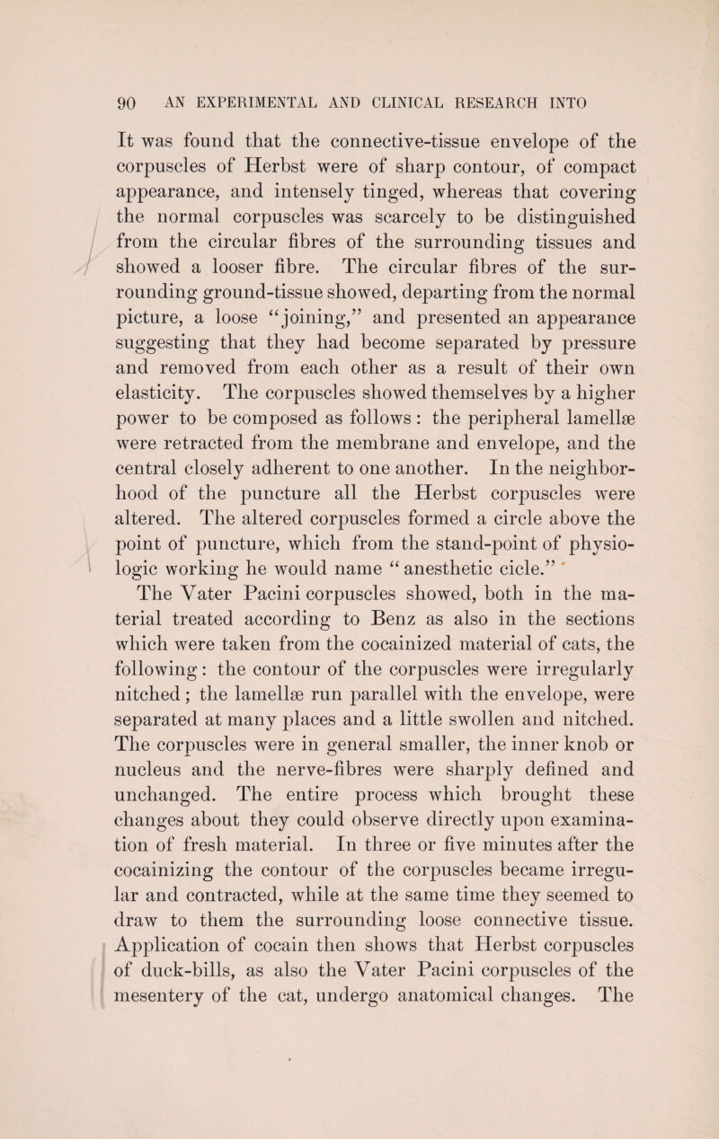 It was found that the connective-tissue envelope of the corpuscles of Herbst were of sharp contour, of compact appearance, and intensely tinged, whereas that covering the normal corpuscles was scarcely to be distinguished from the circular fibres of the surrounding tissues and showed a looser fibre. The circular fibres of the sur¬ rounding ground-tissue showed, departing from the normal picture, a loose “joining,” and presented an appearance suggesting that they had become separated by pressure and removed from each other as a result of their own elasticity. The corpuscles showed themselves by a higher power to be composed as follows : the peripheral lamelke were retracted from the membrane and envelope, and the central closely adherent to one another. In the neighbor¬ hood of the puncture all the Herbst corpuscles were altered. The altered corpuscles formed a circle above the point of puncture, which from the stand-point of physio¬ logic working he would name “ anesthetic cicle.” The Vater Pacini corpuscles showed, both in the ma¬ terial treated according to Benz as also in the sections which were taken from the cocainized material of cats, the following: the contour of the corpuscles were irregularly nitched ; the lamellae run parallel with the envelope, were separated at many places and a little swollen and nitched. The corpuscles were in general smaller, the inner knob or nucleus and the nerve-fibres were sharply defined and unchanged. The entire process which brought these changes about they could observe directly upon examina¬ tion of fresh material. In three or five minutes after the cocainizing the contour of the corpuscles became irregu¬ lar and contracted, while at the same time they seemed to draw to them the surrounding loose connective tissue. Application of cocain then shows that Herbst corpuscles of duck-bills, as also the Yater Pacini corpuscles of the mesentery of the cat, undergo anatomical changes. The