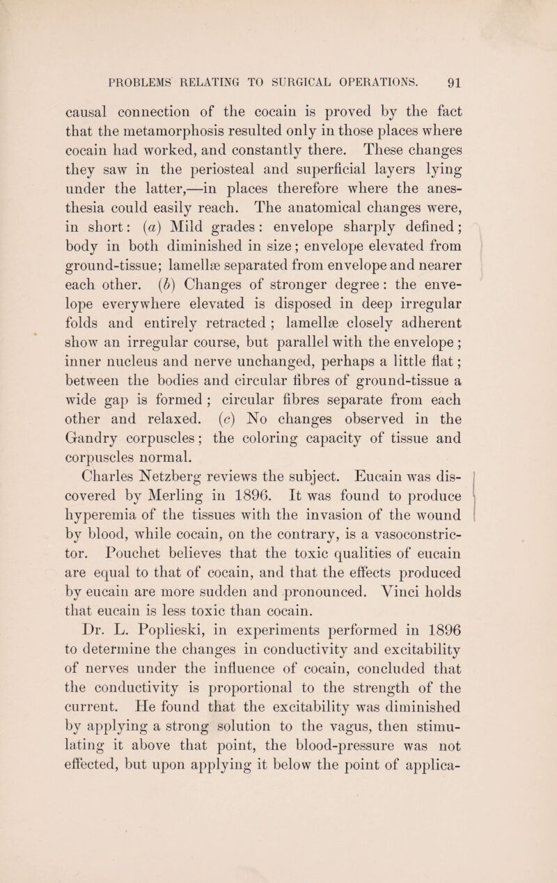 causal connection of the cocain is proved by the fact that the metamorphosis resulted only in those places where cocain had worked, and constantly there. These changes they saw in the periosteal and superficial layers lying under the latter,—in places therefore where the anes¬ thesia could easily reach. The anatomical changes were, in short: (a) Mild grades: envelope sharply defined; body in both diminished in size; envelope elevated from ground-tissue; lamellae separated from envelope and nearer each other. (5) Changes of stronger degree : the enve¬ lope everywhere elevated is disposed in deep irregular folds and entirely retracted ; lamellae closely adherent show an irregular course, but parallel with the envelope; inner nucleus and nerve unchanged, perhaps a little flat; between the bodies and circular fibres of ground-tissue a wide gap is formed ; circular fibres separate from each other and relaxed, (c) No changes observed in the Gandry corpuscles; the coloring capacity of tissue and corpuscles normal. Charles Netzberg reviews the subject. Eucain was dis¬ covered by Merling in 1896. It was found to produce hyperemia of the tissues with the invasion of the wound by blood, while cocain, on the contrary, is a vasoconstric¬ tor. Pouchet believes that the toxic qualities of eucain are equal to that of cocain, and that the effects produced by eucain are more sudden and pronounced. Vinci holds that eucain is less toxic than cocain. Dr. L. Poplieski, in experiments performed in 1896 to determine the changes in conductivity and excitability of nerves under the influence of cocain, concluded that the conductivity is proportional to the strength of the current. He found that the excitability was diminished by applying a strong solution to the vagus, then stimu¬ lating it above that point, the blood-pressure was not effected, but upon applying it below the point of applica-