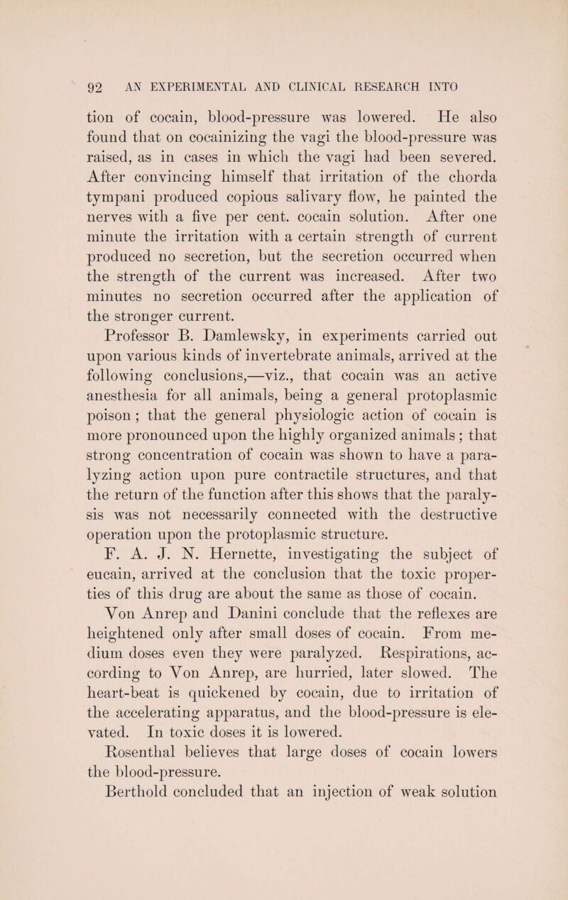 tion of cocain, blood-pressure was lowered. He also found that on cocainizing the vagi the blood-pressure was raised, as in cases in which the vagi had been severed. After convincing himself that irritation of the chorda tympani produced copious salivary flow, he painted the nerves with a five per cent, cocain solution. After one minute the irritation with a certain strength of current produced no secretion, but the secretion occurred when the strength of the current was increased. After two minutes no secretion occurred after the application of the stronger current. Professor B. Damlewsky, in experiments carried out upon various kinds of invertebrate animals, arrived at the following conclusions,—viz., that cocain was an active anesthesia for all animals, being a general protoplasmic poison ; that the general physiologic action of cocain is more pronounced upon the highly organized animals ; that strong concentration of cocain was shown to have a para¬ lyzing action upon pure contractile structures, and that the return of the function after this shows that the paraly¬ sis was not necessarily connected with the destructive operation upon the protoplasmic structure. F. A. J. N. Hernette, investigating the subject of eucain, arrived at the conclusion that the toxic proper¬ ties of this drug are about the same as those of cocain. Von Anrep and Danini conclude that the reflexes are heightened only after small doses of cocain. From me¬ dium doses even they were paralyzed. Bespirations, ac¬ cording to Von Anrep, are hurried, later slowed. The heart-beat is quickened by cocain, due to irritation of the accelerating apparatus, and the blood-pressure is ele¬ vated. In toxic doses it is lowered. Bosenthal believes that large doses of cocain lowers the blood-pressure. Berthold concluded that an injection of weak solution