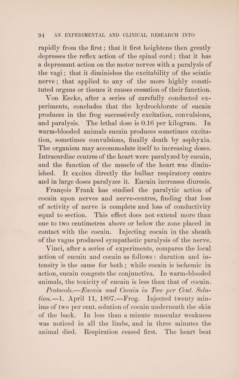 rapidly from the first; that it first heightens then greatly depresses the reflex action of the spinal cord; that it has a depressant action on the motor nerves with a paralysis of the vagi; that it diminishes the excitability of the sciatic nerve ; that applied to any of the more highly consti¬ tuted organs or tissues it causes cessation of their function. Von Eecke, after a series of carefully conducted ex¬ periments, concludes that the hydrochlorate of eucain produces in the frog successively excitation, convulsions, and paralysis. The lethal dose is 0.16 per kilogram. In warm-blooded animals eucain produces sometimes excita¬ tion, sometimes convulsions, finally death by asphyxia. The organism may accommodate itself to increasing doses. Intracardiac centres of the heart were paralyzed by eucain, and the function of the muscle of the heart was dimin¬ ished. It excites directly the bulbar respiratory centre and in large doses paralyzes it. Eucain increases diuresis. Frangois Frank has studied the paralytic action of cocain upon nerves and nerve-centres, finding that loss of activity of nerve is complete and loss of conductivity equal to section. This effect does not extend more than one to two centimetres above or below the zone placed in contact with the cocain. Injecting cocain in the sheath of the vagus produced sympathetic paralysis of the nerve. Vinci, after a series of experiments, compares the local action of eucain and cocain as follows : duration and in¬ tensity is the same for both; while cocain is ischemic in action, eucain congests the conjunctiva. In warm-blooded animals, the toxicity of eucain is less than that of cocain. Protocols.—Eucain and Cocain in Two per Cent. Solu¬ tion.—1. April 11, 1897.—Frog. Injected twenty min¬ ims of two per cent, solution of cocain underneath the skin of the back. In less than a minute muscular weakness was noticed in all the limbs, and in three minutes the animal died. Respiration ceased first. The heart beat