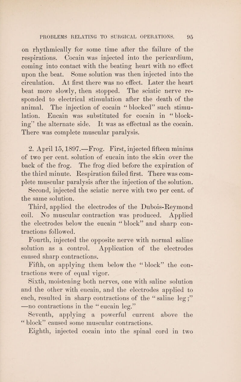 on rhythmically for some time after the failure of the respirations. Cocain was injected into the pericardium, coming into contact with the beating heart with no effect upon the beat. Some solution was then injected into the circulation. At first there was no effect. Later the heart beat more slowly, then stopped. The sciatic nerve re¬ sponded to electrical stimulation after the death of the animal. The injection of cocain “ blocked” such stimu¬ lation. Eucain was substituted for cocain in “ block¬ ing” the alternate side. It was as effectual as the cocain. There was complete muscular paralysis. 2. April 15,1897.-—Frog. First, injected fifteen minims of two per cent, solution of eucain into the skin over the back of the frog. The frog died before the expiration of the third minute. Respiration failed first. There was com¬ plete muscular paralysis after the injection of the solution. Second, injected the sciatic nerve with two per cent, of the same solution. Third, applied the electrodes of the Dubois-Reymond coil. No muscular contraction was produced. Applied the electrodes below the eucain “ block” and sharp con¬ tractions followed. Fourth, injected the opposite nerve with normal saline solution as a control. Application of the electrodes caused sharp contractions. Fifth, on applying them below the “ block” the con¬ tractions were of equal vigor. Sixth, moistening both nerves, one with saline solution and the other with eucain, and the electrodes applied to each, resulted in sharp contractions of the “ saline leg;” —no contractions in the “ eucain leg.” Seventh, applying a powerful current above the “ block” caused some muscular contractions. Eighth, injected cocain into the spinal cord in two