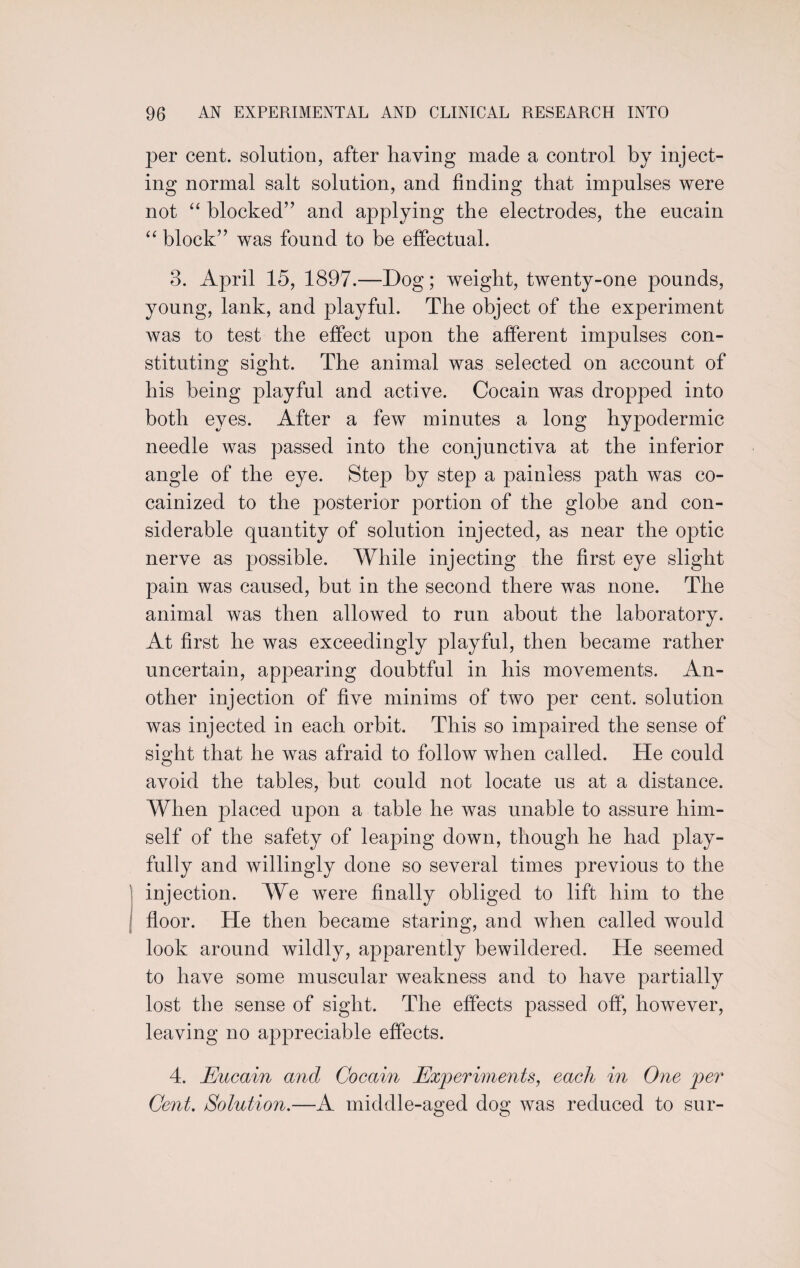 per cent, solution, after having made a control by inject¬ ing normal salt solution, and finding that impulses were not “ blocked” and applying the electrodes, the eucain “ block” was found to be effectual. 3. April 15, 1897.—Dog; weight, twenty-one pounds, young, lank, and playful. The object of the experiment was to test the effect upon the afferent impulses con¬ stituting sight. The animal was selected on account of his being playful and active. Cocain was dropped into both eyes. After a few minutes a long hypodermic needle was passed into the conjunctiva at the inferior angle of the eye. Step by step a painless path was co¬ cainized to the posterior portion of the globe and con¬ siderable quantity of solution injected, as near the optic nerve as possible. While injecting the first eye slight pain was caused, but in the second there was none. The animal was then allowed to run about the laboratory. At first he was exceedingly playful, then became rather uncertain, appearing doubtful in his movements. An¬ other injection of five minims of two per cent, solution was injected in each orbit. This so impaired the sense of sight that he was afraid to follow when called. He could avoid the tables, hut could not locate us at a distance. When placed upon a table he was unable to assure him¬ self of the safety of leaping down, though he had play¬ fully and willingly done so several times previous to the injection. We were finally obliged to lift him to the floor. He then became staring, and when called would look around wildly, apparently bewildered. He seemed to have some muscular weakness and to have partially lost the sense of sight. The effects passed off, however, leaving no appreciable effects. 4. Eucain and Cocain Experiments, each in One per Cent. Solution.—A middle-aged dog was reduced to sur-